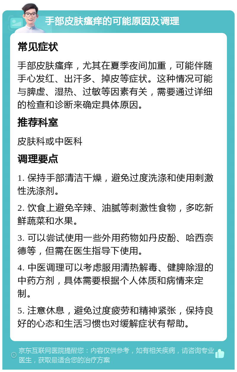 手部皮肤瘙痒的可能原因及调理 常见症状 手部皮肤瘙痒，尤其在夏季夜间加重，可能伴随手心发红、出汗多、掉皮等症状。这种情况可能与脾虚、湿热、过敏等因素有关，需要通过详细的检查和诊断来确定具体原因。 推荐科室 皮肤科或中医科 调理要点 1. 保持手部清洁干燥，避免过度洗涤和使用刺激性洗涤剂。 2. 饮食上避免辛辣、油腻等刺激性食物，多吃新鲜蔬菜和水果。 3. 可以尝试使用一些外用药物如丹皮酚、哈西奈德等，但需在医生指导下使用。 4. 中医调理可以考虑服用清热解毒、健脾除湿的中药方剂，具体需要根据个人体质和病情来定制。 5. 注意休息，避免过度疲劳和精神紧张，保持良好的心态和生活习惯也对缓解症状有帮助。