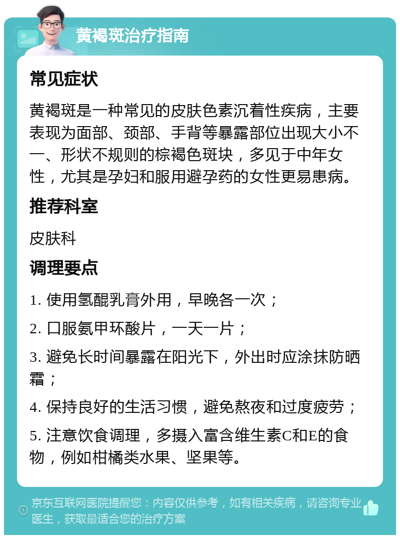 黄褐斑治疗指南 常见症状 黄褐斑是一种常见的皮肤色素沉着性疾病，主要表现为面部、颈部、手背等暴露部位出现大小不一、形状不规则的棕褐色斑块，多见于中年女性，尤其是孕妇和服用避孕药的女性更易患病。 推荐科室 皮肤科 调理要点 1. 使用氢醌乳膏外用，早晚各一次； 2. 口服氨甲环酸片，一天一片； 3. 避免长时间暴露在阳光下，外出时应涂抹防晒霜； 4. 保持良好的生活习惯，避免熬夜和过度疲劳； 5. 注意饮食调理，多摄入富含维生素C和E的食物，例如柑橘类水果、坚果等。