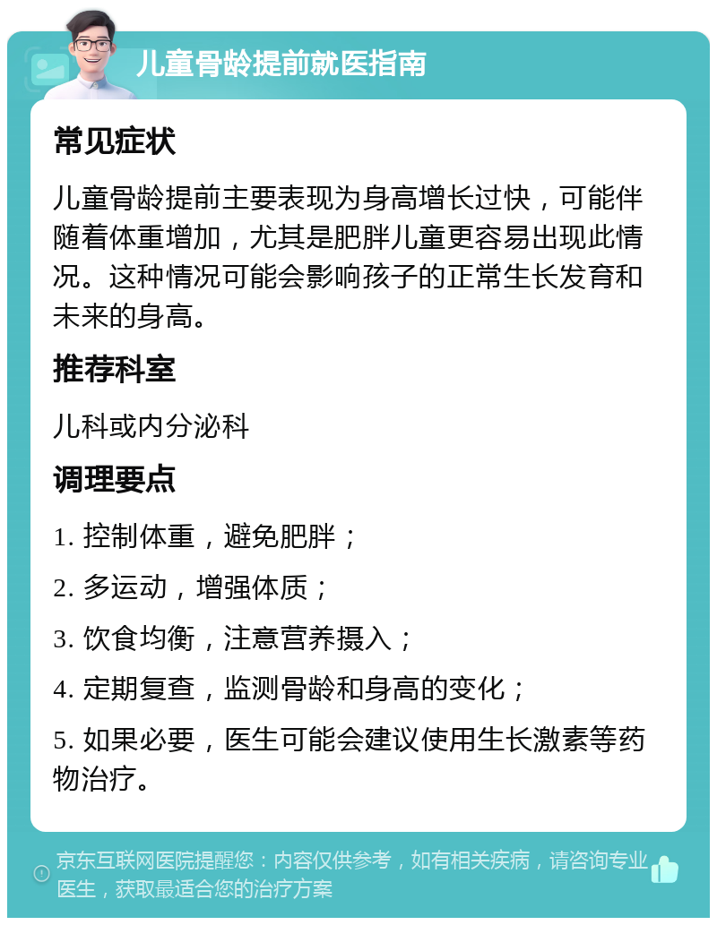 儿童骨龄提前就医指南 常见症状 儿童骨龄提前主要表现为身高增长过快，可能伴随着体重增加，尤其是肥胖儿童更容易出现此情况。这种情况可能会影响孩子的正常生长发育和未来的身高。 推荐科室 儿科或内分泌科 调理要点 1. 控制体重，避免肥胖； 2. 多运动，增强体质； 3. 饮食均衡，注意营养摄入； 4. 定期复查，监测骨龄和身高的变化； 5. 如果必要，医生可能会建议使用生长激素等药物治疗。