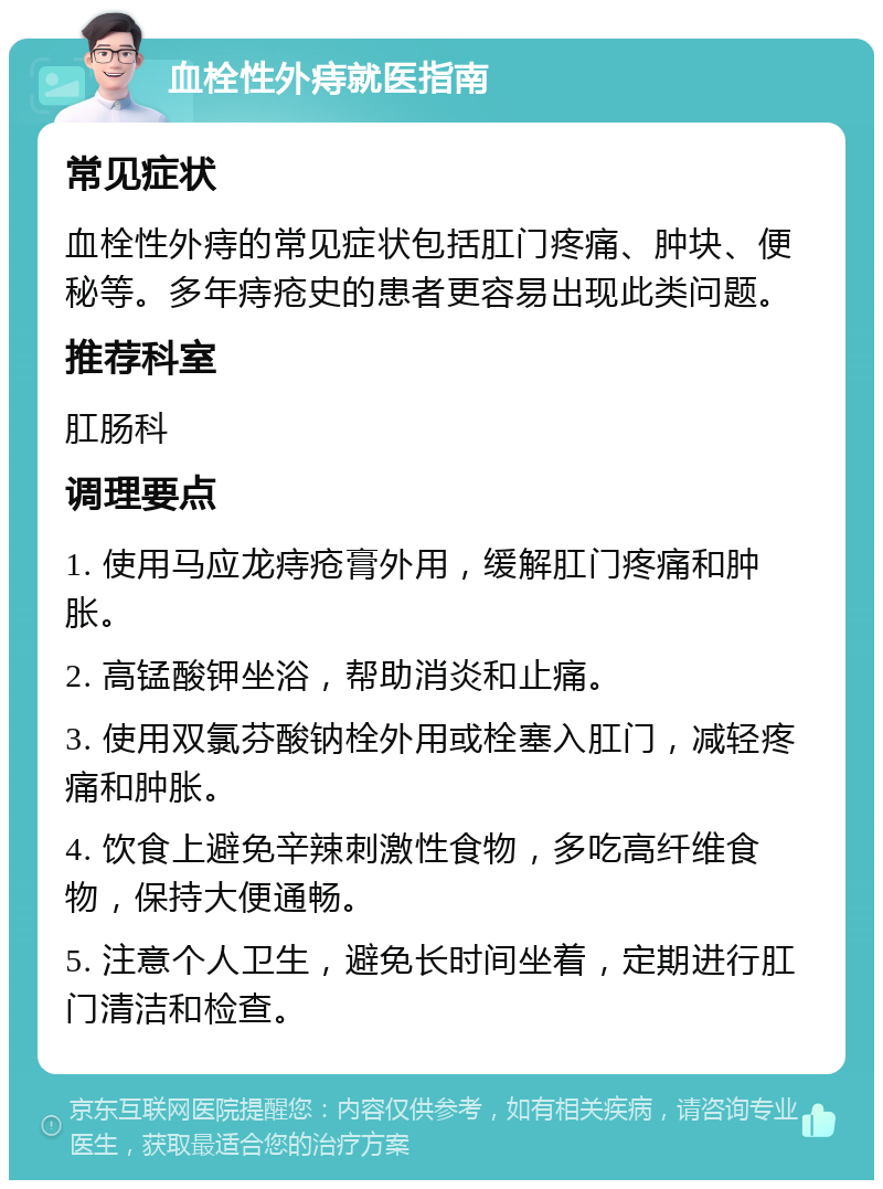 血栓性外痔就医指南 常见症状 血栓性外痔的常见症状包括肛门疼痛、肿块、便秘等。多年痔疮史的患者更容易出现此类问题。 推荐科室 肛肠科 调理要点 1. 使用马应龙痔疮膏外用，缓解肛门疼痛和肿胀。 2. 高锰酸钾坐浴，帮助消炎和止痛。 3. 使用双氯芬酸钠栓外用或栓塞入肛门，减轻疼痛和肿胀。 4. 饮食上避免辛辣刺激性食物，多吃高纤维食物，保持大便通畅。 5. 注意个人卫生，避免长时间坐着，定期进行肛门清洁和检查。