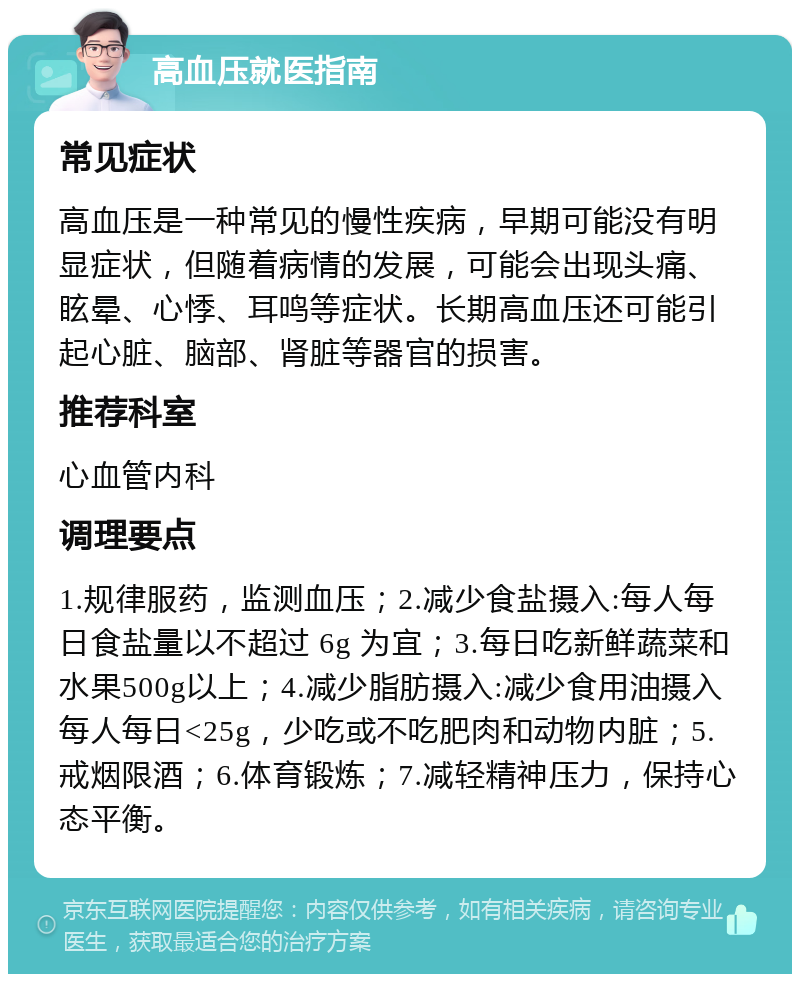 高血压就医指南 常见症状 高血压是一种常见的慢性疾病，早期可能没有明显症状，但随着病情的发展，可能会出现头痛、眩晕、心悸、耳鸣等症状。长期高血压还可能引起心脏、脑部、肾脏等器官的损害。 推荐科室 心血管内科 调理要点 1.规律服药，监测血压；2.减少食盐摄入:每人每日食盐量以不超过 6g 为宜；3.每日吃新鲜蔬菜和水果500g以上；4.减少脂肪摄入:减少食用油摄入每人每日<25g，少吃或不吃肥肉和动物内脏；5.戒烟限酒；6.体育锻炼；7.减轻精神压力，保持心态平衡。