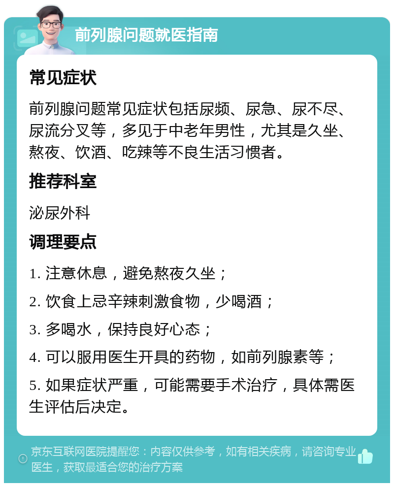 前列腺问题就医指南 常见症状 前列腺问题常见症状包括尿频、尿急、尿不尽、尿流分叉等，多见于中老年男性，尤其是久坐、熬夜、饮酒、吃辣等不良生活习惯者。 推荐科室 泌尿外科 调理要点 1. 注意休息，避免熬夜久坐； 2. 饮食上忌辛辣刺激食物，少喝酒； 3. 多喝水，保持良好心态； 4. 可以服用医生开具的药物，如前列腺素等； 5. 如果症状严重，可能需要手术治疗，具体需医生评估后决定。