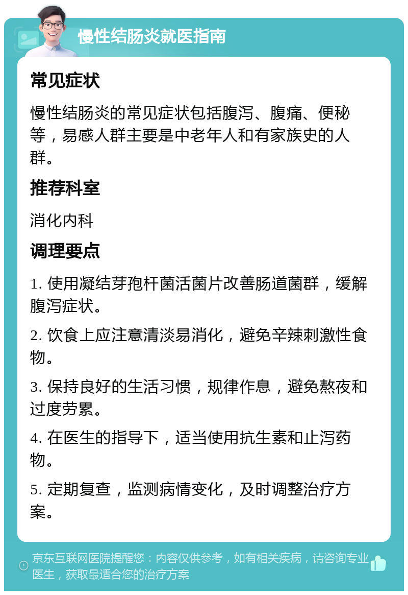 慢性结肠炎就医指南 常见症状 慢性结肠炎的常见症状包括腹泻、腹痛、便秘等，易感人群主要是中老年人和有家族史的人群。 推荐科室 消化内科 调理要点 1. 使用凝结芽孢杆菌活菌片改善肠道菌群，缓解腹泻症状。 2. 饮食上应注意清淡易消化，避免辛辣刺激性食物。 3. 保持良好的生活习惯，规律作息，避免熬夜和过度劳累。 4. 在医生的指导下，适当使用抗生素和止泻药物。 5. 定期复查，监测病情变化，及时调整治疗方案。