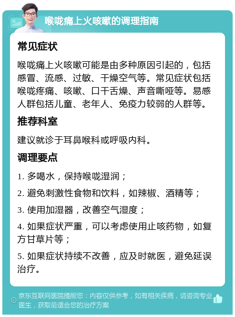 喉咙痛上火咳嗽的调理指南 常见症状 喉咙痛上火咳嗽可能是由多种原因引起的，包括感冒、流感、过敏、干燥空气等。常见症状包括喉咙疼痛、咳嗽、口干舌燥、声音嘶哑等。易感人群包括儿童、老年人、免疫力较弱的人群等。 推荐科室 建议就诊于耳鼻喉科或呼吸内科。 调理要点 1. 多喝水，保持喉咙湿润； 2. 避免刺激性食物和饮料，如辣椒、酒精等； 3. 使用加湿器，改善空气湿度； 4. 如果症状严重，可以考虑使用止咳药物，如复方甘草片等； 5. 如果症状持续不改善，应及时就医，避免延误治疗。