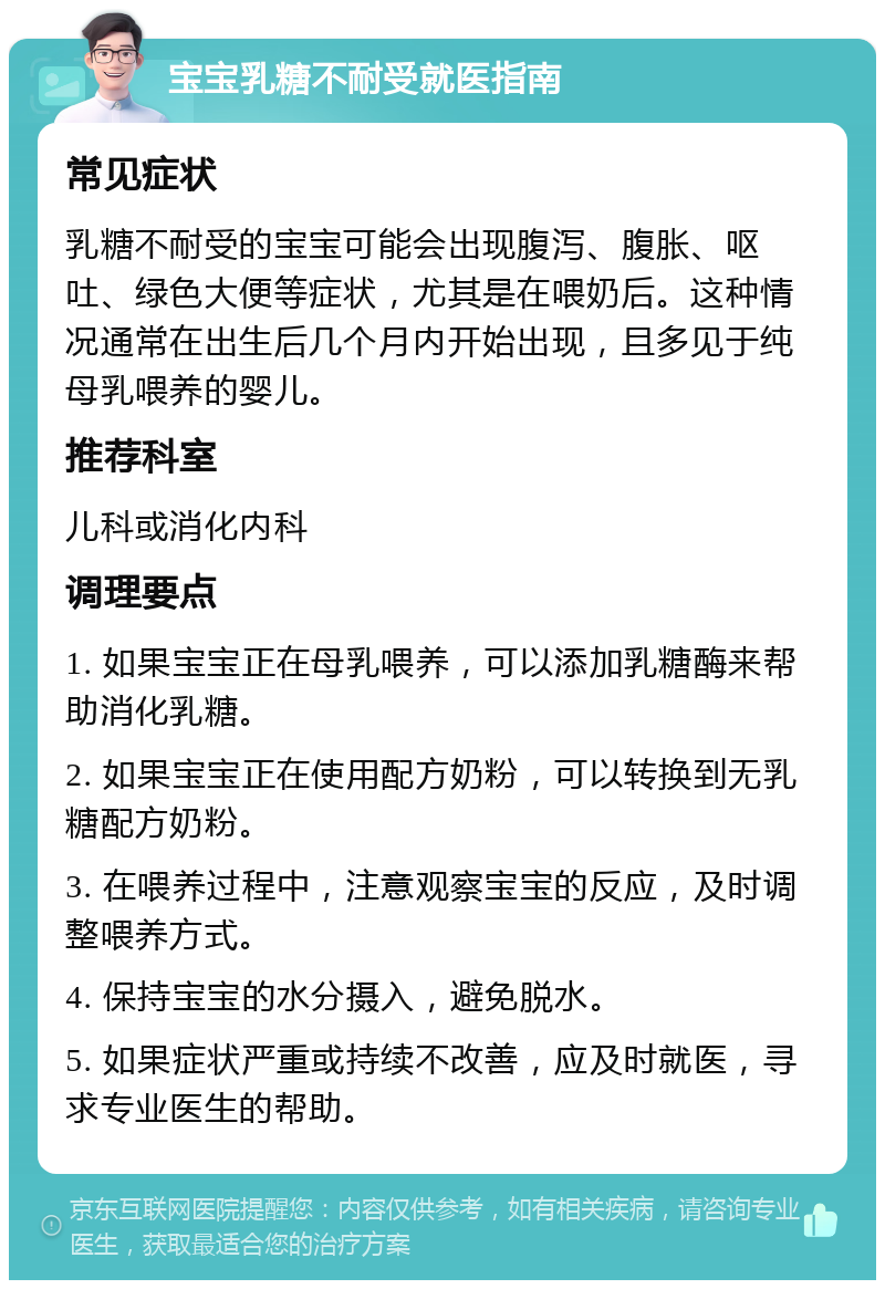 宝宝乳糖不耐受就医指南 常见症状 乳糖不耐受的宝宝可能会出现腹泻、腹胀、呕吐、绿色大便等症状，尤其是在喂奶后。这种情况通常在出生后几个月内开始出现，且多见于纯母乳喂养的婴儿。 推荐科室 儿科或消化内科 调理要点 1. 如果宝宝正在母乳喂养，可以添加乳糖酶来帮助消化乳糖。 2. 如果宝宝正在使用配方奶粉，可以转换到无乳糖配方奶粉。 3. 在喂养过程中，注意观察宝宝的反应，及时调整喂养方式。 4. 保持宝宝的水分摄入，避免脱水。 5. 如果症状严重或持续不改善，应及时就医，寻求专业医生的帮助。