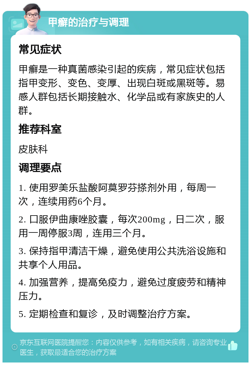 甲癣的治疗与调理 常见症状 甲癣是一种真菌感染引起的疾病，常见症状包括指甲变形、变色、变厚、出现白斑或黑斑等。易感人群包括长期接触水、化学品或有家族史的人群。 推荐科室 皮肤科 调理要点 1. 使用罗美乐盐酸阿莫罗芬搽剂外用，每周一次，连续用药6个月。 2. 口服伊曲康唑胶囊，每次200mg，日二次，服用一周停服3周，连用三个月。 3. 保持指甲清洁干燥，避免使用公共洗浴设施和共享个人用品。 4. 加强营养，提高免疫力，避免过度疲劳和精神压力。 5. 定期检查和复诊，及时调整治疗方案。