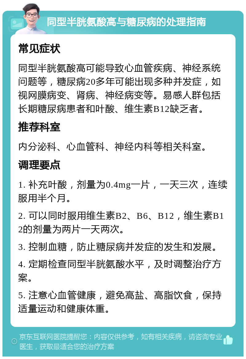 同型半胱氨酸高与糖尿病的处理指南 常见症状 同型半胱氨酸高可能导致心血管疾病、神经系统问题等，糖尿病20多年可能出现多种并发症，如视网膜病变、肾病、神经病变等。易感人群包括长期糖尿病患者和叶酸、维生素B12缺乏者。 推荐科室 内分泌科、心血管科、神经内科等相关科室。 调理要点 1. 补充叶酸，剂量为0.4mg一片，一天三次，连续服用半个月。 2. 可以同时服用维生素B2、B6、B12，维生素B12的剂量为两片一天两次。 3. 控制血糖，防止糖尿病并发症的发生和发展。 4. 定期检查同型半胱氨酸水平，及时调整治疗方案。 5. 注意心血管健康，避免高盐、高脂饮食，保持适量运动和健康体重。