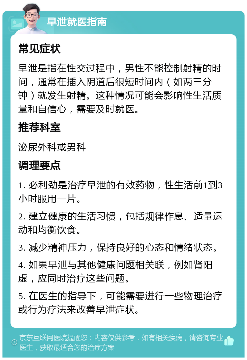 早泄就医指南 常见症状 早泄是指在性交过程中，男性不能控制射精的时间，通常在插入阴道后很短时间内（如两三分钟）就发生射精。这种情况可能会影响性生活质量和自信心，需要及时就医。 推荐科室 泌尿外科或男科 调理要点 1. 必利劲是治疗早泄的有效药物，性生活前1到3小时服用一片。 2. 建立健康的生活习惯，包括规律作息、适量运动和均衡饮食。 3. 减少精神压力，保持良好的心态和情绪状态。 4. 如果早泄与其他健康问题相关联，例如肾阳虚，应同时治疗这些问题。 5. 在医生的指导下，可能需要进行一些物理治疗或行为疗法来改善早泄症状。