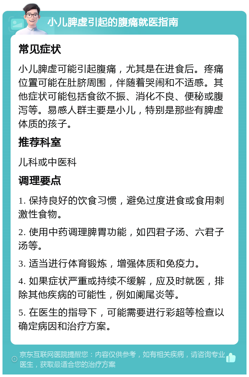 小儿脾虚引起的腹痛就医指南 常见症状 小儿脾虚可能引起腹痛，尤其是在进食后。疼痛位置可能在肚脐周围，伴随着哭闹和不适感。其他症状可能包括食欲不振、消化不良、便秘或腹泻等。易感人群主要是小儿，特别是那些有脾虚体质的孩子。 推荐科室 儿科或中医科 调理要点 1. 保持良好的饮食习惯，避免过度进食或食用刺激性食物。 2. 使用中药调理脾胃功能，如四君子汤、六君子汤等。 3. 适当进行体育锻炼，增强体质和免疫力。 4. 如果症状严重或持续不缓解，应及时就医，排除其他疾病的可能性，例如阑尾炎等。 5. 在医生的指导下，可能需要进行彩超等检查以确定病因和治疗方案。