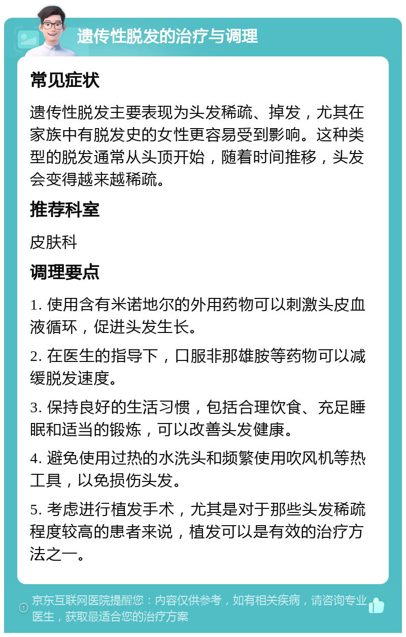 遗传性脱发的治疗与调理 常见症状 遗传性脱发主要表现为头发稀疏、掉发，尤其在家族中有脱发史的女性更容易受到影响。这种类型的脱发通常从头顶开始，随着时间推移，头发会变得越来越稀疏。 推荐科室 皮肤科 调理要点 1. 使用含有米诺地尔的外用药物可以刺激头皮血液循环，促进头发生长。 2. 在医生的指导下，口服非那雄胺等药物可以减缓脱发速度。 3. 保持良好的生活习惯，包括合理饮食、充足睡眠和适当的锻炼，可以改善头发健康。 4. 避免使用过热的水洗头和频繁使用吹风机等热工具，以免损伤头发。 5. 考虑进行植发手术，尤其是对于那些头发稀疏程度较高的患者来说，植发可以是有效的治疗方法之一。