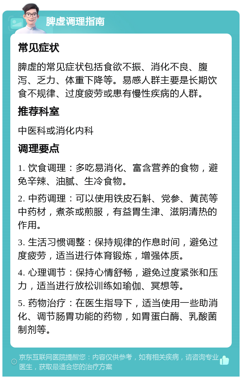 脾虚调理指南 常见症状 脾虚的常见症状包括食欲不振、消化不良、腹泻、乏力、体重下降等。易感人群主要是长期饮食不规律、过度疲劳或患有慢性疾病的人群。 推荐科室 中医科或消化内科 调理要点 1. 饮食调理：多吃易消化、富含营养的食物，避免辛辣、油腻、生冷食物。 2. 中药调理：可以使用铁皮石斛、党参、黄芪等中药材，煮茶或煎服，有益胃生津、滋阴清热的作用。 3. 生活习惯调整：保持规律的作息时间，避免过度疲劳，适当进行体育锻炼，增强体质。 4. 心理调节：保持心情舒畅，避免过度紧张和压力，适当进行放松训练如瑜伽、冥想等。 5. 药物治疗：在医生指导下，适当使用一些助消化、调节肠胃功能的药物，如胃蛋白酶、乳酸菌制剂等。