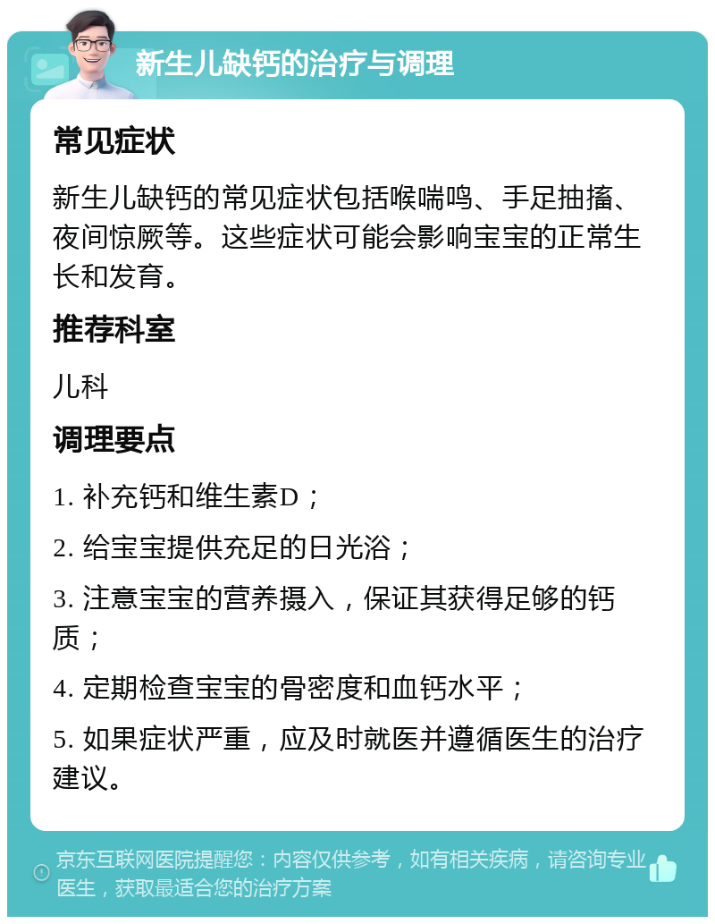 新生儿缺钙的治疗与调理 常见症状 新生儿缺钙的常见症状包括喉喘鸣、手足抽搐、夜间惊厥等。这些症状可能会影响宝宝的正常生长和发育。 推荐科室 儿科 调理要点 1. 补充钙和维生素D； 2. 给宝宝提供充足的日光浴； 3. 注意宝宝的营养摄入，保证其获得足够的钙质； 4. 定期检查宝宝的骨密度和血钙水平； 5. 如果症状严重，应及时就医并遵循医生的治疗建议。