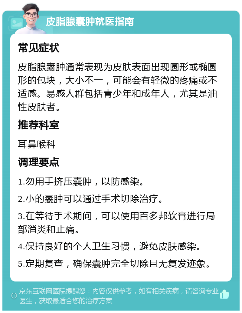 皮脂腺囊肿就医指南 常见症状 皮脂腺囊肿通常表现为皮肤表面出现圆形或椭圆形的包块，大小不一，可能会有轻微的疼痛或不适感。易感人群包括青少年和成年人，尤其是油性皮肤者。 推荐科室 耳鼻喉科 调理要点 1.勿用手挤压囊肿，以防感染。 2.小的囊肿可以通过手术切除治疗。 3.在等待手术期间，可以使用百多邦软膏进行局部消炎和止痛。 4.保持良好的个人卫生习惯，避免皮肤感染。 5.定期复查，确保囊肿完全切除且无复发迹象。