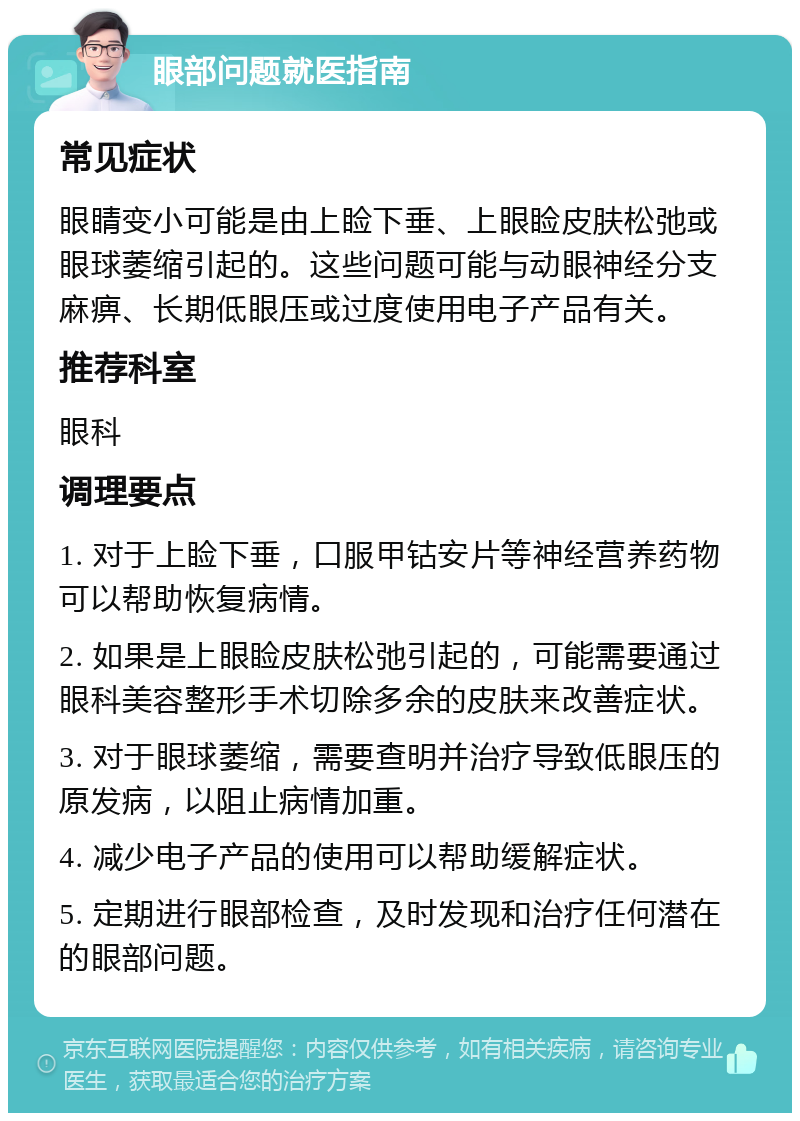 眼部问题就医指南 常见症状 眼睛变小可能是由上睑下垂、上眼睑皮肤松弛或眼球萎缩引起的。这些问题可能与动眼神经分支麻痹、长期低眼压或过度使用电子产品有关。 推荐科室 眼科 调理要点 1. 对于上睑下垂，口服甲钴安片等神经营养药物可以帮助恢复病情。 2. 如果是上眼睑皮肤松弛引起的，可能需要通过眼科美容整形手术切除多余的皮肤来改善症状。 3. 对于眼球萎缩，需要查明并治疗导致低眼压的原发病，以阻止病情加重。 4. 减少电子产品的使用可以帮助缓解症状。 5. 定期进行眼部检查，及时发现和治疗任何潜在的眼部问题。