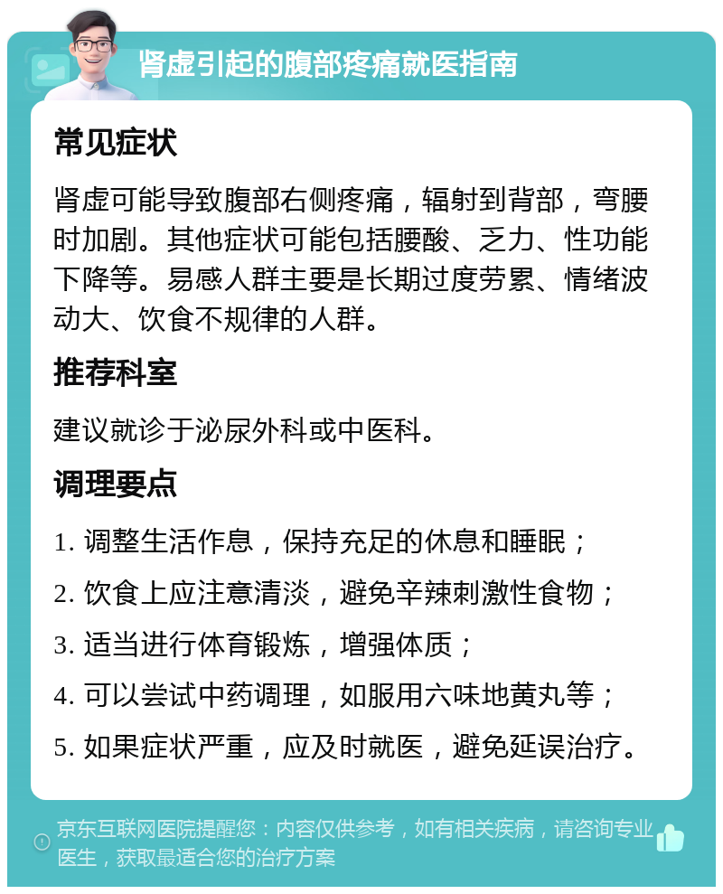 肾虚引起的腹部疼痛就医指南 常见症状 肾虚可能导致腹部右侧疼痛，辐射到背部，弯腰时加剧。其他症状可能包括腰酸、乏力、性功能下降等。易感人群主要是长期过度劳累、情绪波动大、饮食不规律的人群。 推荐科室 建议就诊于泌尿外科或中医科。 调理要点 1. 调整生活作息，保持充足的休息和睡眠； 2. 饮食上应注意清淡，避免辛辣刺激性食物； 3. 适当进行体育锻炼，增强体质； 4. 可以尝试中药调理，如服用六味地黄丸等； 5. 如果症状严重，应及时就医，避免延误治疗。