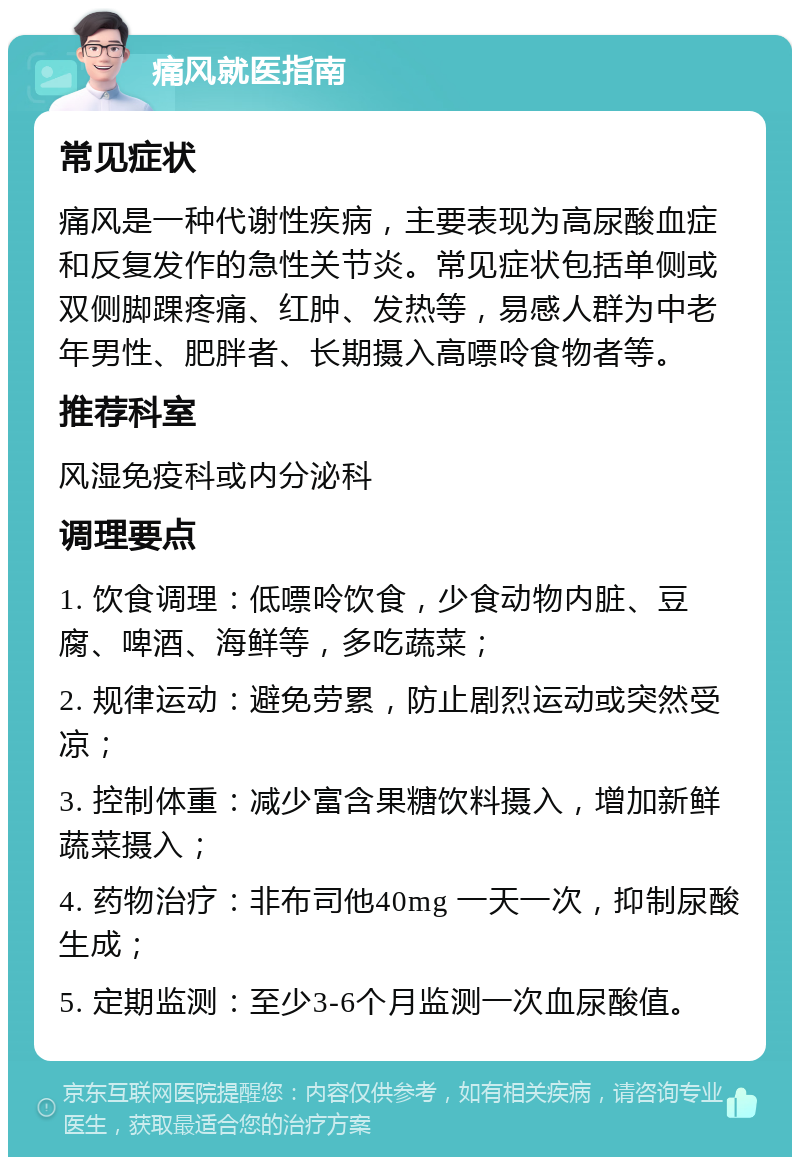 痛风就医指南 常见症状 痛风是一种代谢性疾病，主要表现为高尿酸血症和反复发作的急性关节炎。常见症状包括单侧或双侧脚踝疼痛、红肿、发热等，易感人群为中老年男性、肥胖者、长期摄入高嘌呤食物者等。 推荐科室 风湿免疫科或内分泌科 调理要点 1. 饮食调理：低嘌呤饮食，少食动物内脏、豆腐、啤酒、海鲜等，多吃蔬菜； 2. 规律运动：避免劳累，防止剧烈运动或突然受凉； 3. 控制体重：减少富含果糖饮料摄入，增加新鲜蔬菜摄入； 4. 药物治疗：非布司他40mg 一天一次，抑制尿酸生成； 5. 定期监测：至少3-6个月监测一次血尿酸值。