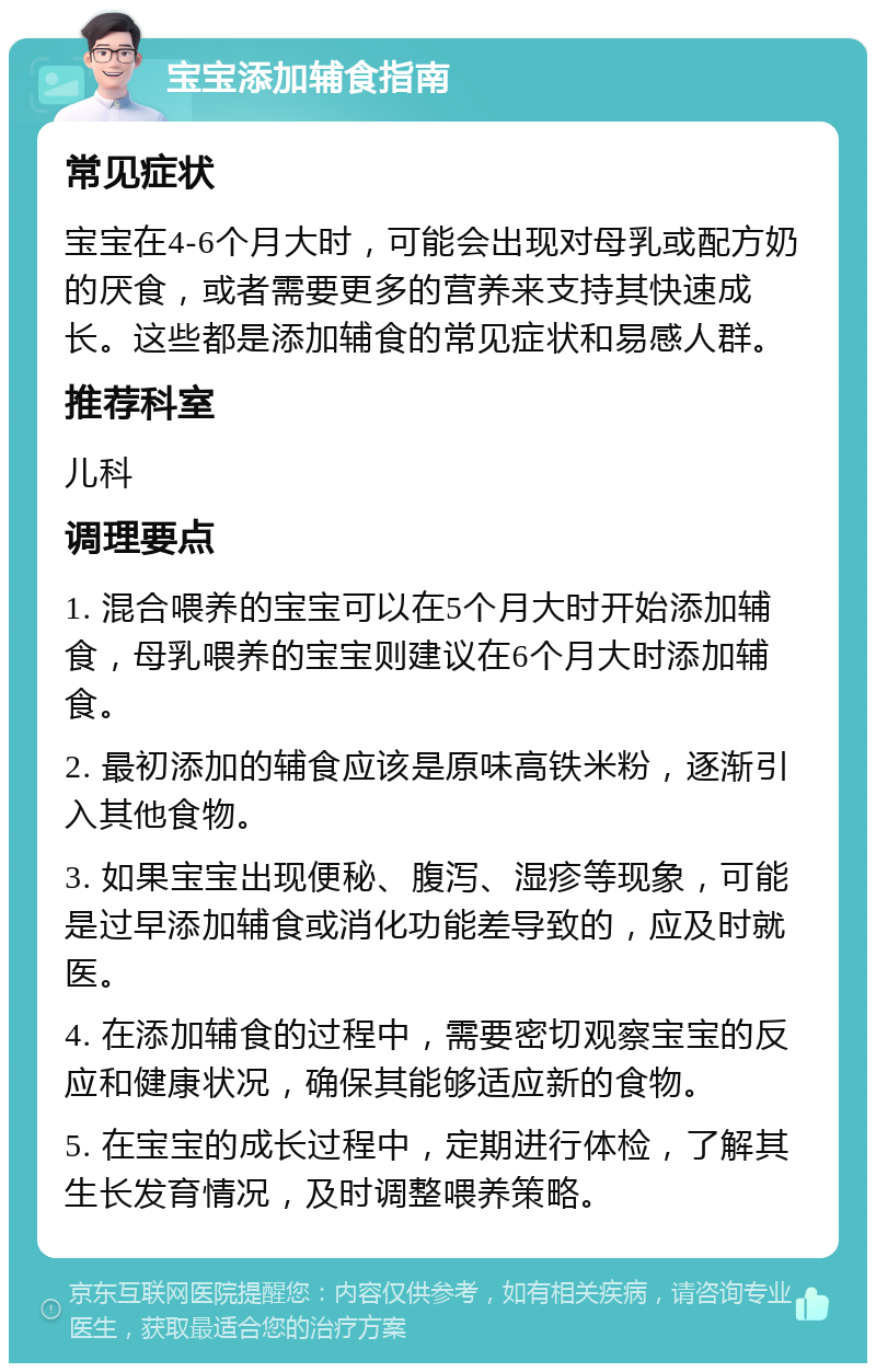 宝宝添加辅食指南 常见症状 宝宝在4-6个月大时，可能会出现对母乳或配方奶的厌食，或者需要更多的营养来支持其快速成长。这些都是添加辅食的常见症状和易感人群。 推荐科室 儿科 调理要点 1. 混合喂养的宝宝可以在5个月大时开始添加辅食，母乳喂养的宝宝则建议在6个月大时添加辅食。 2. 最初添加的辅食应该是原味高铁米粉，逐渐引入其他食物。 3. 如果宝宝出现便秘、腹泻、湿疹等现象，可能是过早添加辅食或消化功能差导致的，应及时就医。 4. 在添加辅食的过程中，需要密切观察宝宝的反应和健康状况，确保其能够适应新的食物。 5. 在宝宝的成长过程中，定期进行体检，了解其生长发育情况，及时调整喂养策略。