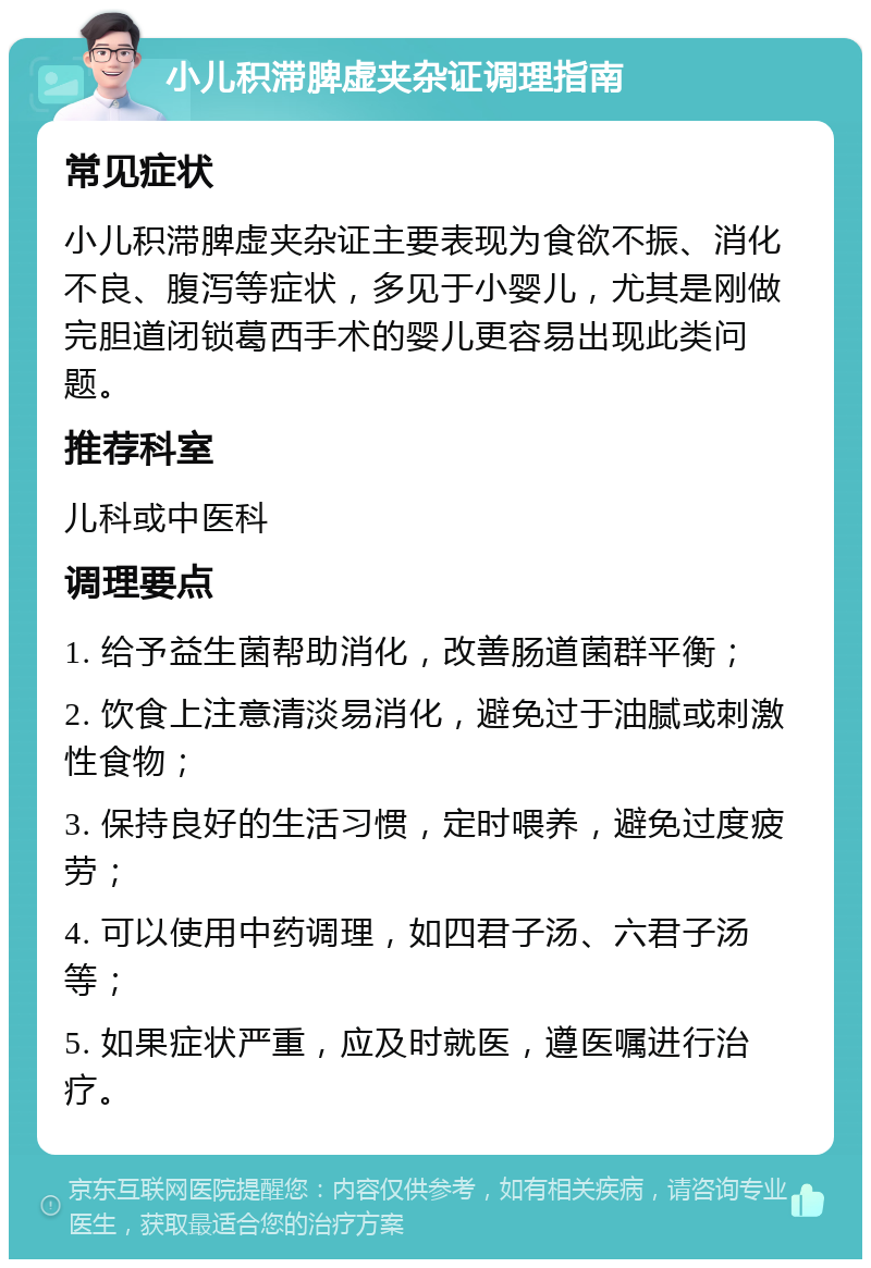 小儿积滞脾虚夹杂证调理指南 常见症状 小儿积滞脾虚夹杂证主要表现为食欲不振、消化不良、腹泻等症状，多见于小婴儿，尤其是刚做完胆道闭锁葛西手术的婴儿更容易出现此类问题。 推荐科室 儿科或中医科 调理要点 1. 给予益生菌帮助消化，改善肠道菌群平衡； 2. 饮食上注意清淡易消化，避免过于油腻或刺激性食物； 3. 保持良好的生活习惯，定时喂养，避免过度疲劳； 4. 可以使用中药调理，如四君子汤、六君子汤等； 5. 如果症状严重，应及时就医，遵医嘱进行治疗。