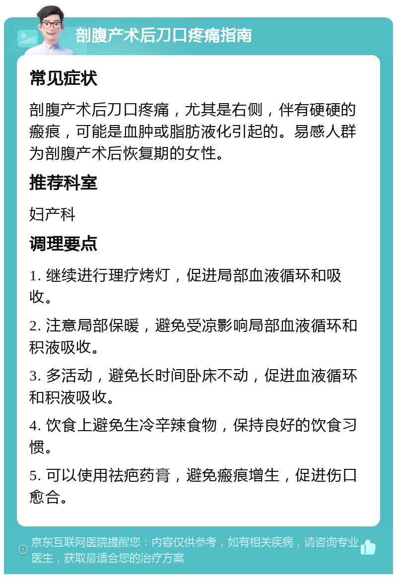 剖腹产术后刀口疼痛指南 常见症状 剖腹产术后刀口疼痛，尤其是右侧，伴有硬硬的瘢痕，可能是血肿或脂肪液化引起的。易感人群为剖腹产术后恢复期的女性。 推荐科室 妇产科 调理要点 1. 继续进行理疗烤灯，促进局部血液循环和吸收。 2. 注意局部保暖，避免受凉影响局部血液循环和积液吸收。 3. 多活动，避免长时间卧床不动，促进血液循环和积液吸收。 4. 饮食上避免生冷辛辣食物，保持良好的饮食习惯。 5. 可以使用祛疤药膏，避免瘢痕增生，促进伤口愈合。