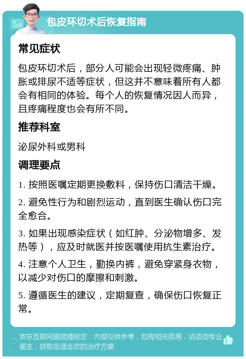 包皮环切术后恢复指南 常见症状 包皮环切术后，部分人可能会出现轻微疼痛、肿胀或排尿不适等症状，但这并不意味着所有人都会有相同的体验。每个人的恢复情况因人而异，且疼痛程度也会有所不同。 推荐科室 泌尿外科或男科 调理要点 1. 按照医嘱定期更换敷料，保持伤口清洁干燥。 2. 避免性行为和剧烈运动，直到医生确认伤口完全愈合。 3. 如果出现感染症状（如红肿、分泌物增多、发热等），应及时就医并按医嘱使用抗生素治疗。 4. 注意个人卫生，勤换内裤，避免穿紧身衣物，以减少对伤口的摩擦和刺激。 5. 遵循医生的建议，定期复查，确保伤口恢复正常。