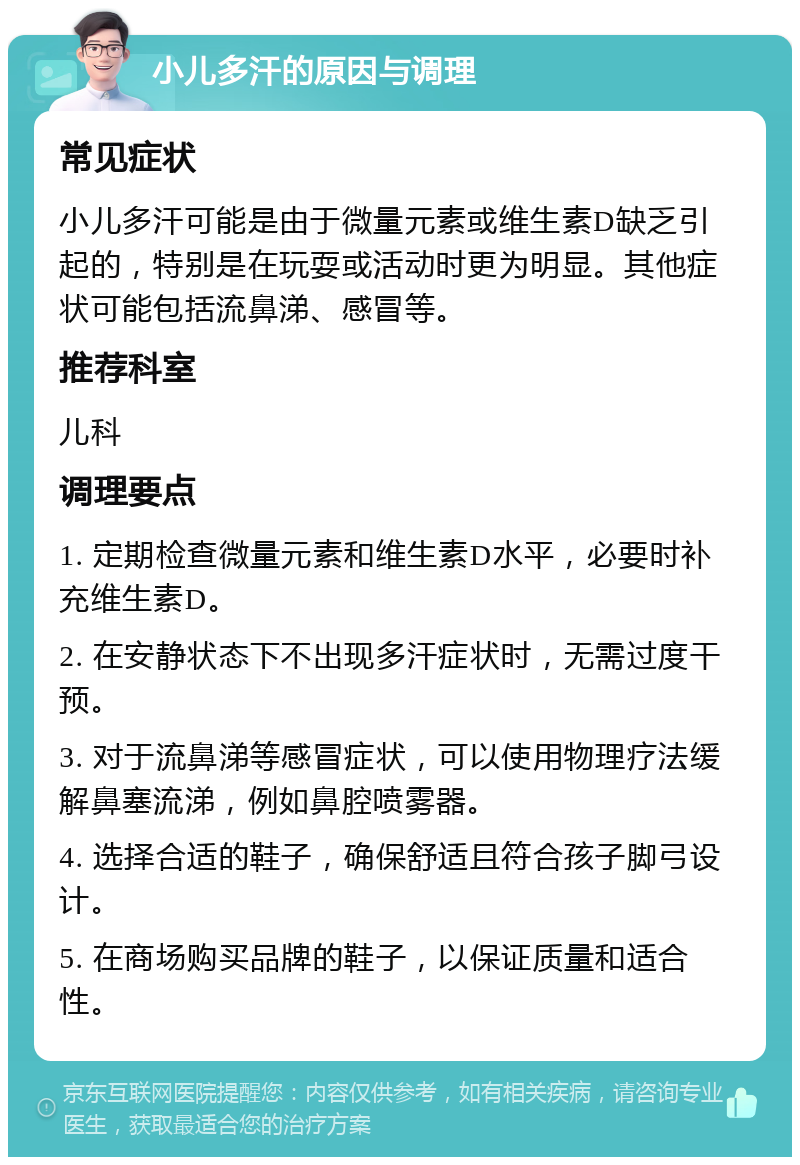 小儿多汗的原因与调理 常见症状 小儿多汗可能是由于微量元素或维生素D缺乏引起的，特别是在玩耍或活动时更为明显。其他症状可能包括流鼻涕、感冒等。 推荐科室 儿科 调理要点 1. 定期检查微量元素和维生素D水平，必要时补充维生素D。 2. 在安静状态下不出现多汗症状时，无需过度干预。 3. 对于流鼻涕等感冒症状，可以使用物理疗法缓解鼻塞流涕，例如鼻腔喷雾器。 4. 选择合适的鞋子，确保舒适且符合孩子脚弓设计。 5. 在商场购买品牌的鞋子，以保证质量和适合性。