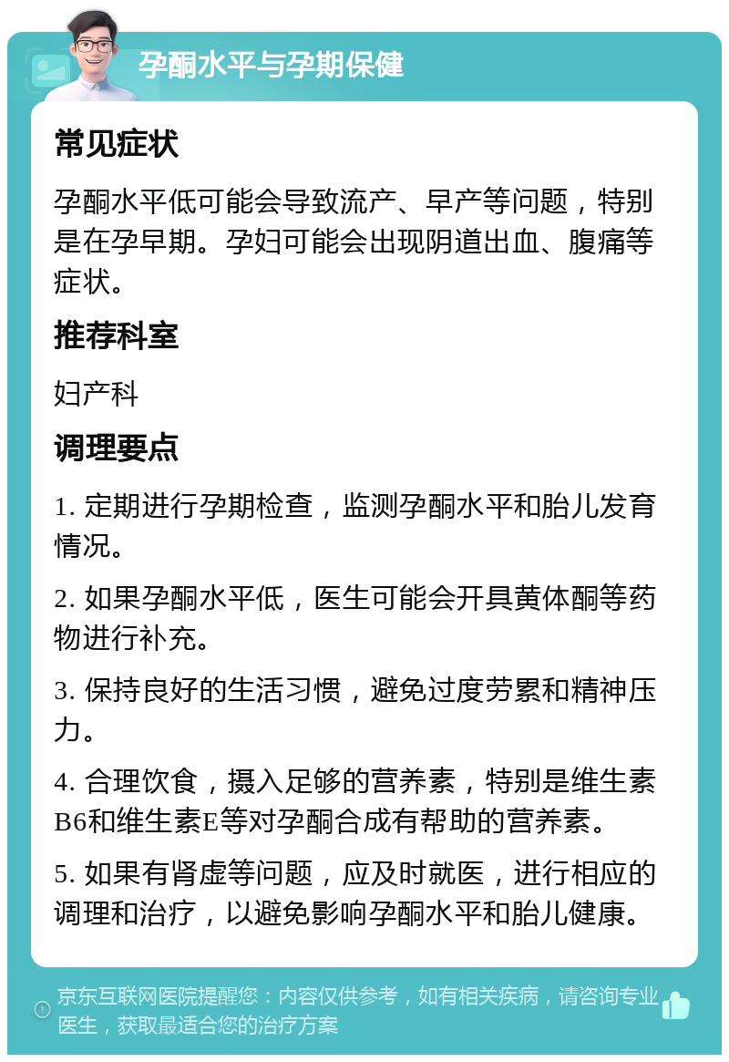 孕酮水平与孕期保健 常见症状 孕酮水平低可能会导致流产、早产等问题，特别是在孕早期。孕妇可能会出现阴道出血、腹痛等症状。 推荐科室 妇产科 调理要点 1. 定期进行孕期检查，监测孕酮水平和胎儿发育情况。 2. 如果孕酮水平低，医生可能会开具黄体酮等药物进行补充。 3. 保持良好的生活习惯，避免过度劳累和精神压力。 4. 合理饮食，摄入足够的营养素，特别是维生素B6和维生素E等对孕酮合成有帮助的营养素。 5. 如果有肾虚等问题，应及时就医，进行相应的调理和治疗，以避免影响孕酮水平和胎儿健康。