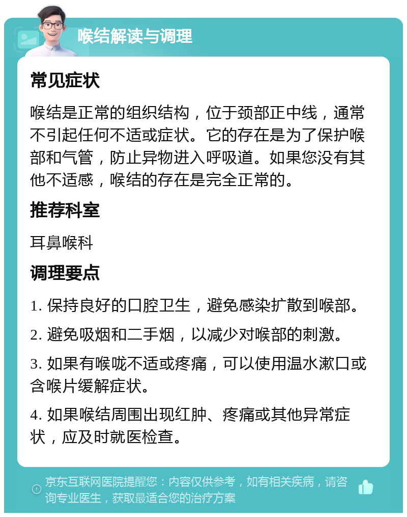 喉结解读与调理 常见症状 喉结是正常的组织结构，位于颈部正中线，通常不引起任何不适或症状。它的存在是为了保护喉部和气管，防止异物进入呼吸道。如果您没有其他不适感，喉结的存在是完全正常的。 推荐科室 耳鼻喉科 调理要点 1. 保持良好的口腔卫生，避免感染扩散到喉部。 2. 避免吸烟和二手烟，以减少对喉部的刺激。 3. 如果有喉咙不适或疼痛，可以使用温水漱口或含喉片缓解症状。 4. 如果喉结周围出现红肿、疼痛或其他异常症状，应及时就医检查。