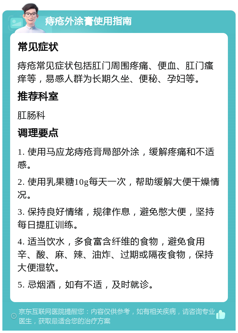 痔疮外涂膏使用指南 常见症状 痔疮常见症状包括肛门周围疼痛、便血、肛门瘙痒等，易感人群为长期久坐、便秘、孕妇等。 推荐科室 肛肠科 调理要点 1. 使用马应龙痔疮膏局部外涂，缓解疼痛和不适感。 2. 使用乳果糖10g每天一次，帮助缓解大便干燥情况。 3. 保持良好情绪，规律作息，避免憋大便，坚持每日提肛训练。 4. 适当饮水，多食富含纤维的食物，避免食用辛、酸、麻、辣、油炸、过期或隔夜食物，保持大便湿软。 5. 忌烟酒，如有不适，及时就诊。