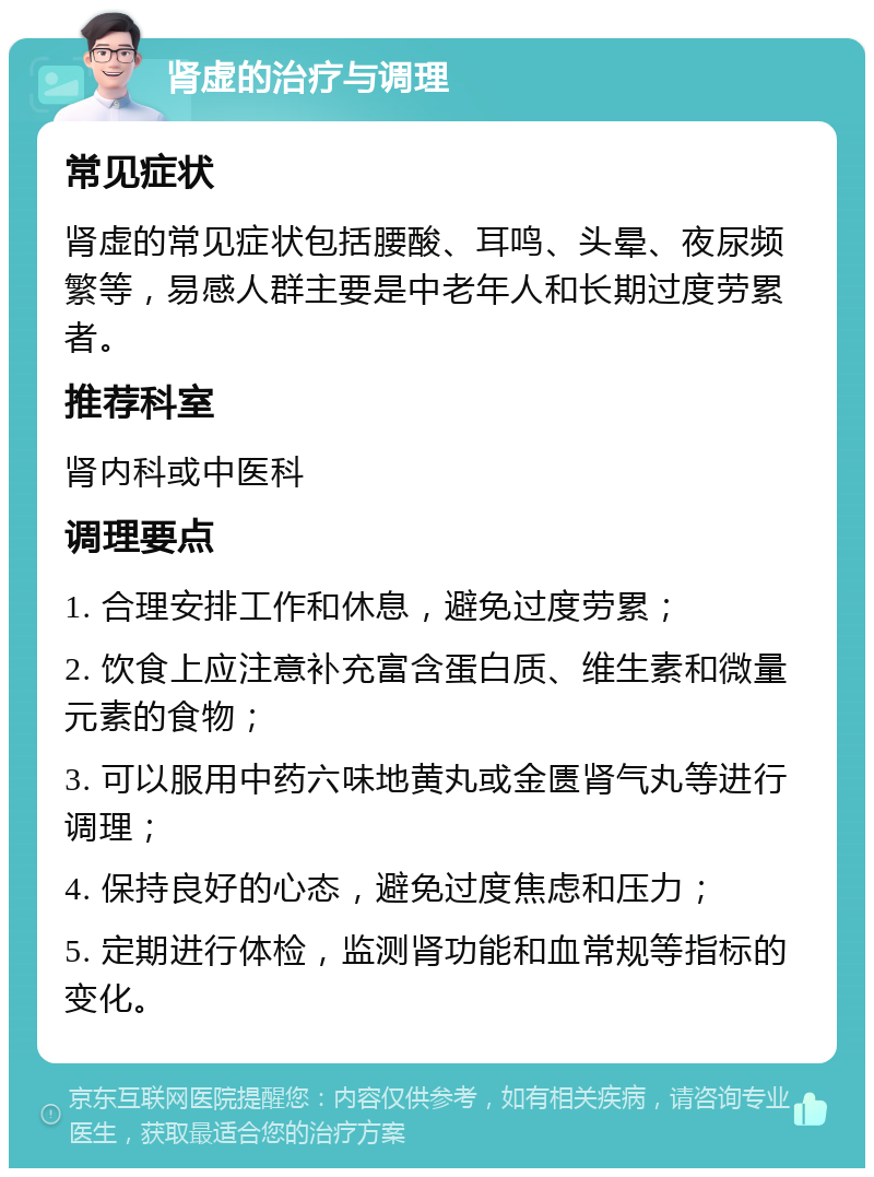 肾虚的治疗与调理 常见症状 肾虚的常见症状包括腰酸、耳鸣、头晕、夜尿频繁等，易感人群主要是中老年人和长期过度劳累者。 推荐科室 肾内科或中医科 调理要点 1. 合理安排工作和休息，避免过度劳累； 2. 饮食上应注意补充富含蛋白质、维生素和微量元素的食物； 3. 可以服用中药六味地黄丸或金匮肾气丸等进行调理； 4. 保持良好的心态，避免过度焦虑和压力； 5. 定期进行体检，监测肾功能和血常规等指标的变化。