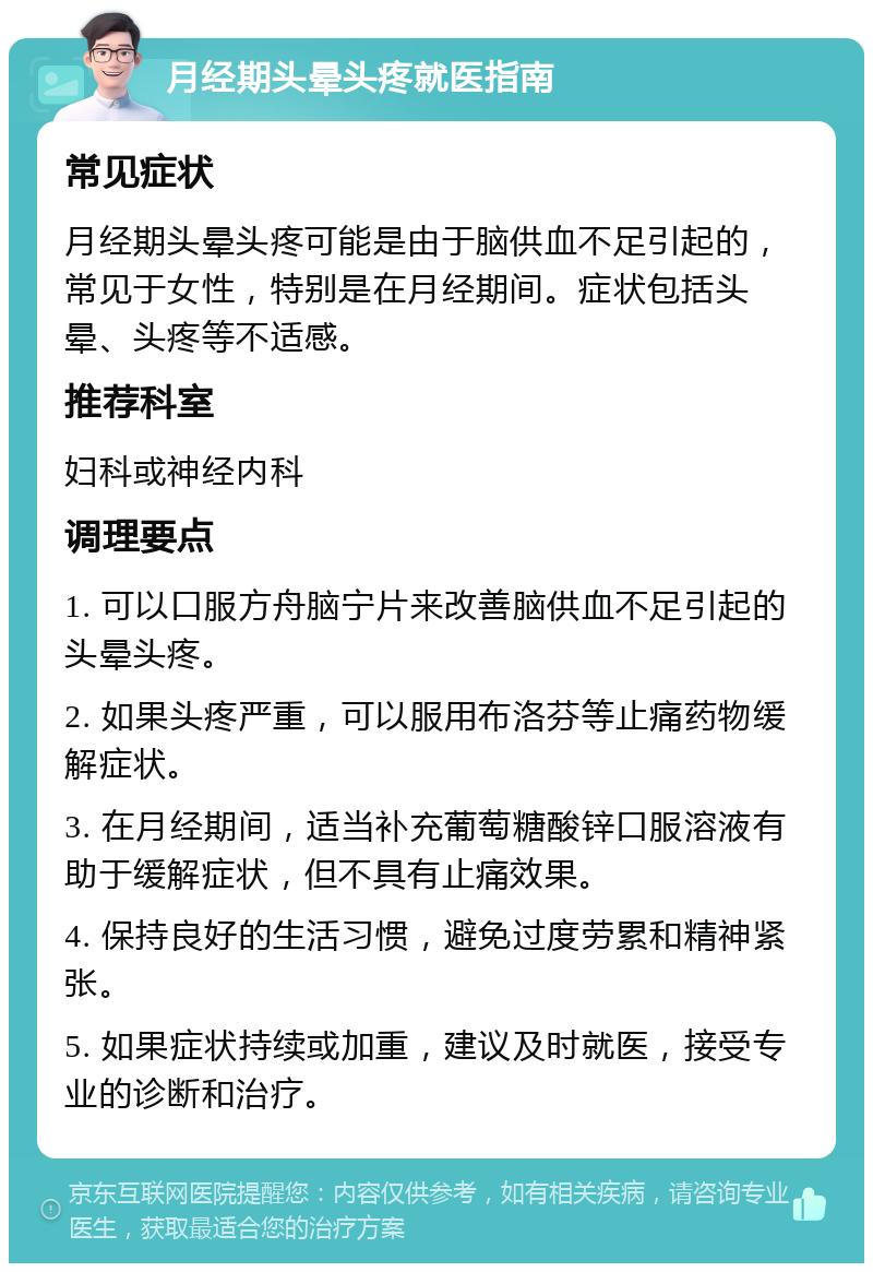 月经期头晕头疼就医指南 常见症状 月经期头晕头疼可能是由于脑供血不足引起的，常见于女性，特别是在月经期间。症状包括头晕、头疼等不适感。 推荐科室 妇科或神经内科 调理要点 1. 可以口服方舟脑宁片来改善脑供血不足引起的头晕头疼。 2. 如果头疼严重，可以服用布洛芬等止痛药物缓解症状。 3. 在月经期间，适当补充葡萄糖酸锌口服溶液有助于缓解症状，但不具有止痛效果。 4. 保持良好的生活习惯，避免过度劳累和精神紧张。 5. 如果症状持续或加重，建议及时就医，接受专业的诊断和治疗。