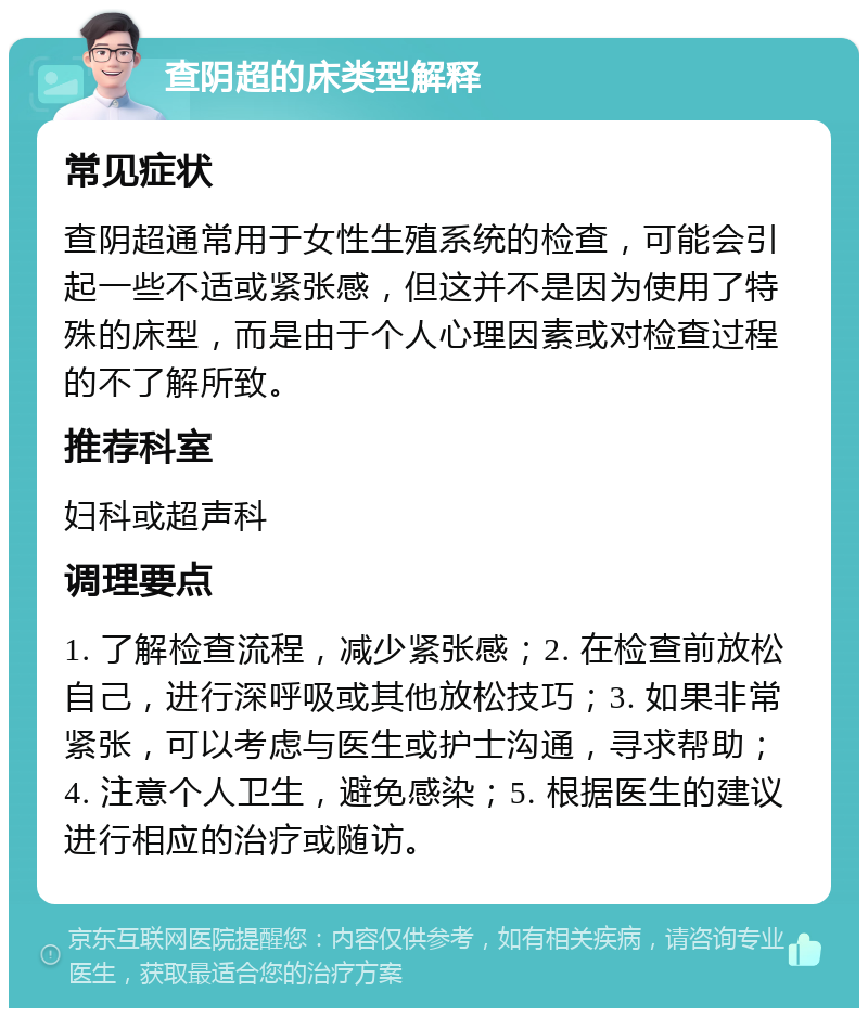 查阴超的床类型解释 常见症状 查阴超通常用于女性生殖系统的检查，可能会引起一些不适或紧张感，但这并不是因为使用了特殊的床型，而是由于个人心理因素或对检查过程的不了解所致。 推荐科室 妇科或超声科 调理要点 1. 了解检查流程，减少紧张感；2. 在检查前放松自己，进行深呼吸或其他放松技巧；3. 如果非常紧张，可以考虑与医生或护士沟通，寻求帮助；4. 注意个人卫生，避免感染；5. 根据医生的建议进行相应的治疗或随访。