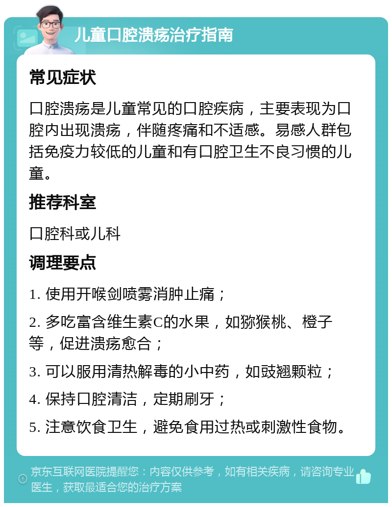 儿童口腔溃疡治疗指南 常见症状 口腔溃疡是儿童常见的口腔疾病，主要表现为口腔内出现溃疡，伴随疼痛和不适感。易感人群包括免疫力较低的儿童和有口腔卫生不良习惯的儿童。 推荐科室 口腔科或儿科 调理要点 1. 使用开喉剑喷雾消肿止痛； 2. 多吃富含维生素C的水果，如猕猴桃、橙子等，促进溃疡愈合； 3. 可以服用清热解毒的小中药，如豉翘颗粒； 4. 保持口腔清洁，定期刷牙； 5. 注意饮食卫生，避免食用过热或刺激性食物。