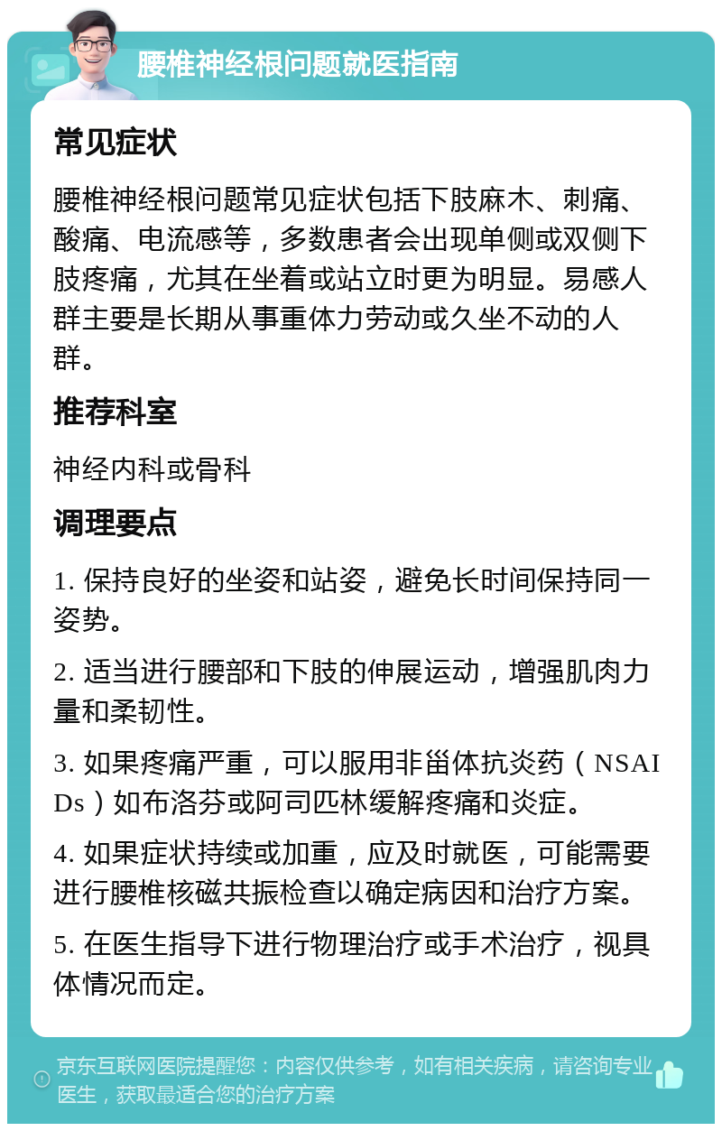 腰椎神经根问题就医指南 常见症状 腰椎神经根问题常见症状包括下肢麻木、刺痛、酸痛、电流感等，多数患者会出现单侧或双侧下肢疼痛，尤其在坐着或站立时更为明显。易感人群主要是长期从事重体力劳动或久坐不动的人群。 推荐科室 神经内科或骨科 调理要点 1. 保持良好的坐姿和站姿，避免长时间保持同一姿势。 2. 适当进行腰部和下肢的伸展运动，增强肌肉力量和柔韧性。 3. 如果疼痛严重，可以服用非甾体抗炎药（NSAIDs）如布洛芬或阿司匹林缓解疼痛和炎症。 4. 如果症状持续或加重，应及时就医，可能需要进行腰椎核磁共振检查以确定病因和治疗方案。 5. 在医生指导下进行物理治疗或手术治疗，视具体情况而定。