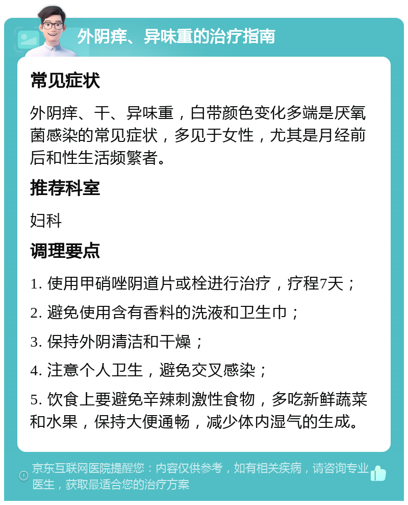 外阴痒、异味重的治疗指南 常见症状 外阴痒、干、异味重，白带颜色变化多端是厌氧菌感染的常见症状，多见于女性，尤其是月经前后和性生活频繁者。 推荐科室 妇科 调理要点 1. 使用甲硝唑阴道片或栓进行治疗，疗程7天； 2. 避免使用含有香料的洗液和卫生巾； 3. 保持外阴清洁和干燥； 4. 注意个人卫生，避免交叉感染； 5. 饮食上要避免辛辣刺激性食物，多吃新鲜蔬菜和水果，保持大便通畅，减少体内湿气的生成。