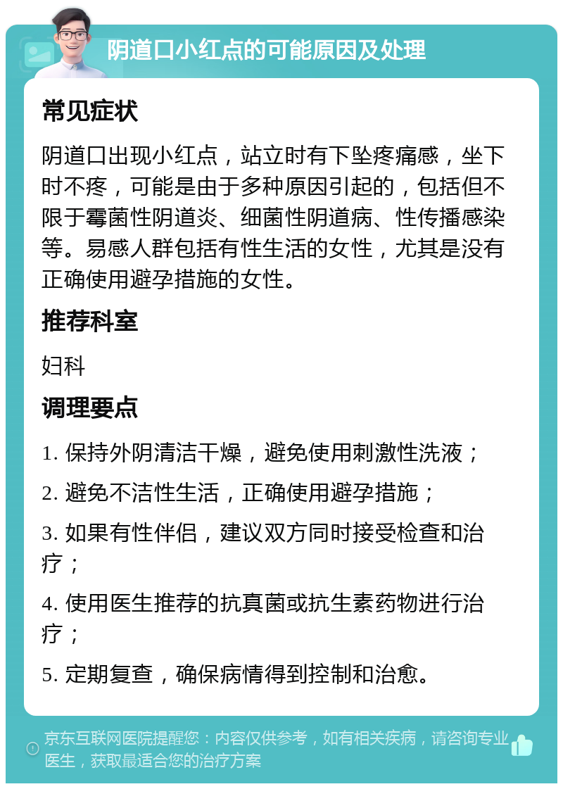 阴道口小红点的可能原因及处理 常见症状 阴道口出现小红点，站立时有下坠疼痛感，坐下时不疼，可能是由于多种原因引起的，包括但不限于霉菌性阴道炎、细菌性阴道病、性传播感染等。易感人群包括有性生活的女性，尤其是没有正确使用避孕措施的女性。 推荐科室 妇科 调理要点 1. 保持外阴清洁干燥，避免使用刺激性洗液； 2. 避免不洁性生活，正确使用避孕措施； 3. 如果有性伴侣，建议双方同时接受检查和治疗； 4. 使用医生推荐的抗真菌或抗生素药物进行治疗； 5. 定期复查，确保病情得到控制和治愈。