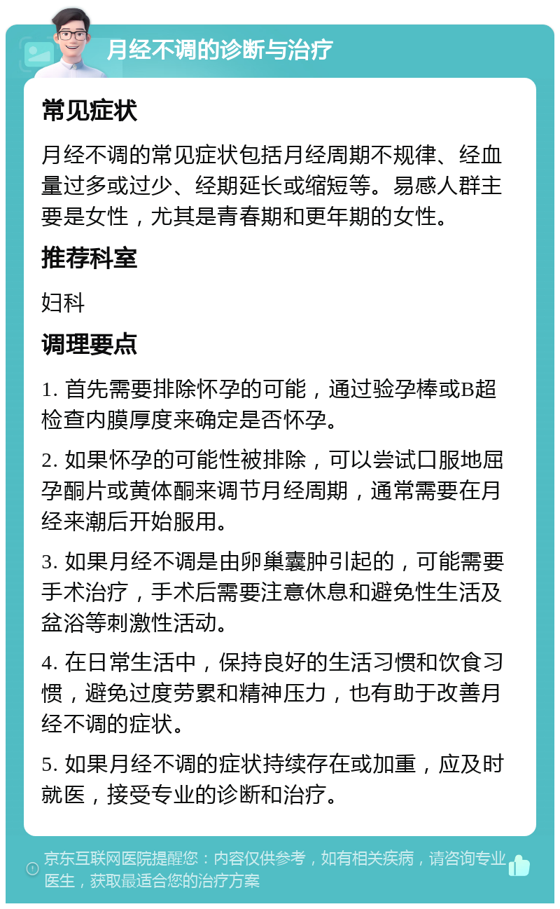 月经不调的诊断与治疗 常见症状 月经不调的常见症状包括月经周期不规律、经血量过多或过少、经期延长或缩短等。易感人群主要是女性，尤其是青春期和更年期的女性。 推荐科室 妇科 调理要点 1. 首先需要排除怀孕的可能，通过验孕棒或B超检查内膜厚度来确定是否怀孕。 2. 如果怀孕的可能性被排除，可以尝试口服地屈孕酮片或黄体酮来调节月经周期，通常需要在月经来潮后开始服用。 3. 如果月经不调是由卵巢囊肿引起的，可能需要手术治疗，手术后需要注意休息和避免性生活及盆浴等刺激性活动。 4. 在日常生活中，保持良好的生活习惯和饮食习惯，避免过度劳累和精神压力，也有助于改善月经不调的症状。 5. 如果月经不调的症状持续存在或加重，应及时就医，接受专业的诊断和治疗。