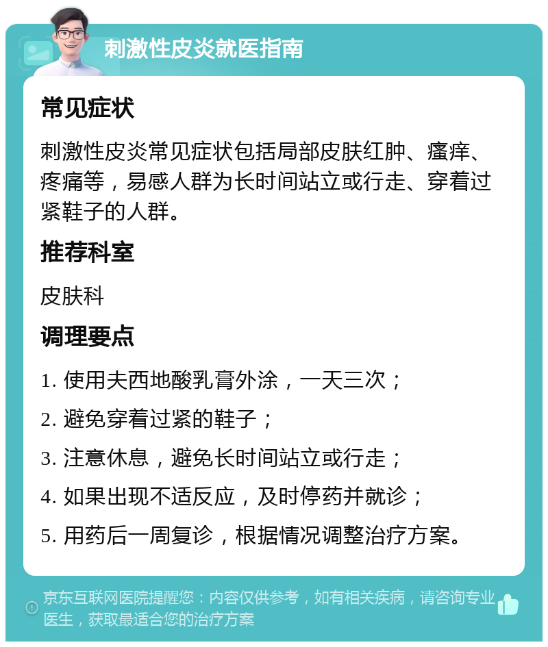 刺激性皮炎就医指南 常见症状 刺激性皮炎常见症状包括局部皮肤红肿、瘙痒、疼痛等，易感人群为长时间站立或行走、穿着过紧鞋子的人群。 推荐科室 皮肤科 调理要点 1. 使用夫西地酸乳膏外涂，一天三次； 2. 避免穿着过紧的鞋子； 3. 注意休息，避免长时间站立或行走； 4. 如果出现不适反应，及时停药并就诊； 5. 用药后一周复诊，根据情况调整治疗方案。