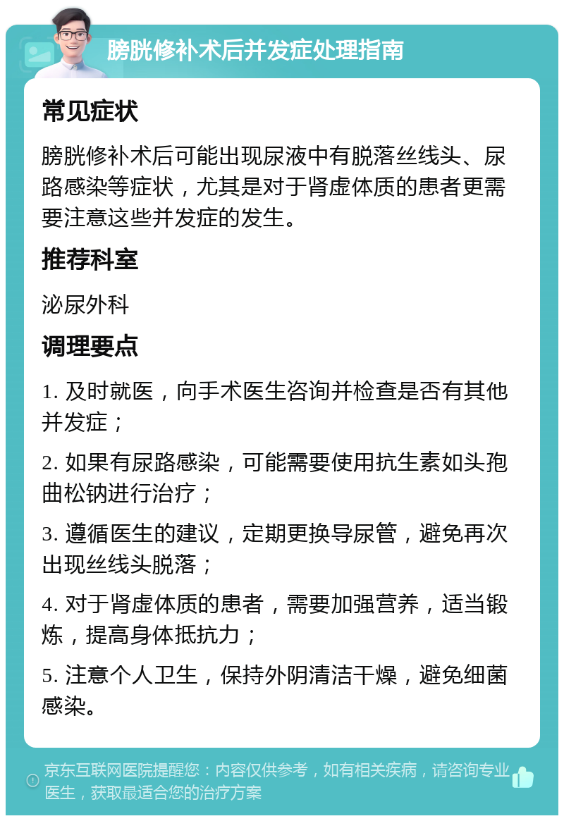 膀胱修补术后并发症处理指南 常见症状 膀胱修补术后可能出现尿液中有脱落丝线头、尿路感染等症状，尤其是对于肾虚体质的患者更需要注意这些并发症的发生。 推荐科室 泌尿外科 调理要点 1. 及时就医，向手术医生咨询并检查是否有其他并发症； 2. 如果有尿路感染，可能需要使用抗生素如头孢曲松钠进行治疗； 3. 遵循医生的建议，定期更换导尿管，避免再次出现丝线头脱落； 4. 对于肾虚体质的患者，需要加强营养，适当锻炼，提高身体抵抗力； 5. 注意个人卫生，保持外阴清洁干燥，避免细菌感染。