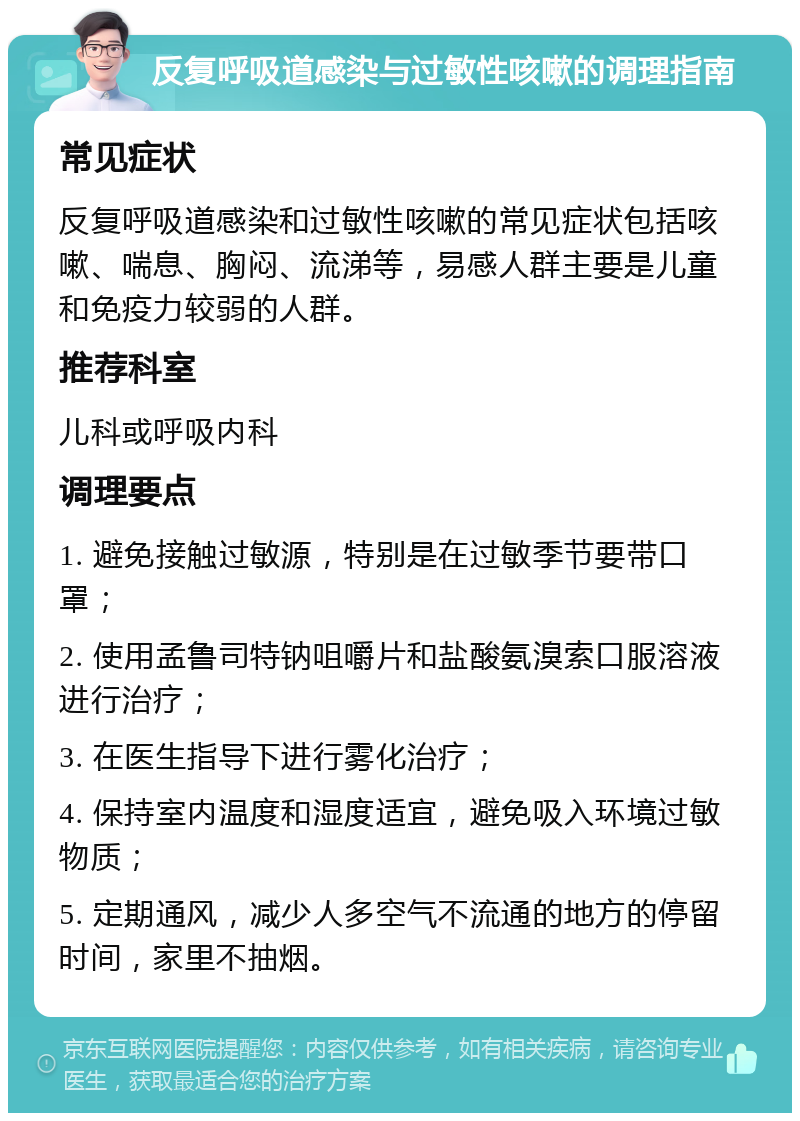 反复呼吸道感染与过敏性咳嗽的调理指南 常见症状 反复呼吸道感染和过敏性咳嗽的常见症状包括咳嗽、喘息、胸闷、流涕等，易感人群主要是儿童和免疫力较弱的人群。 推荐科室 儿科或呼吸内科 调理要点 1. 避免接触过敏源，特别是在过敏季节要带口罩； 2. 使用孟鲁司特钠咀嚼片和盐酸氨溴索口服溶液进行治疗； 3. 在医生指导下进行雾化治疗； 4. 保持室内温度和湿度适宜，避免吸入环境过敏物质； 5. 定期通风，减少人多空气不流通的地方的停留时间，家里不抽烟。