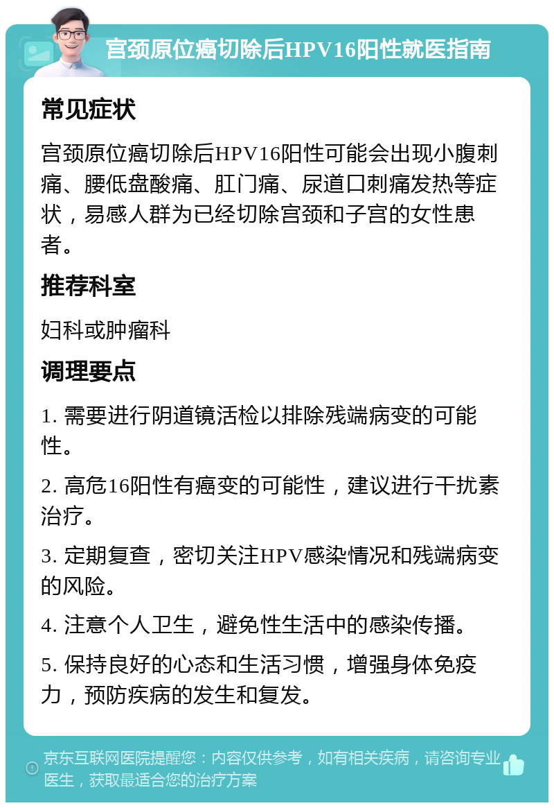 宫颈原位癌切除后HPV16阳性就医指南 常见症状 宫颈原位癌切除后HPV16阳性可能会出现小腹刺痛、腰低盘酸痛、肛门痛、尿道口刺痛发热等症状，易感人群为已经切除宫颈和子宫的女性患者。 推荐科室 妇科或肿瘤科 调理要点 1. 需要进行阴道镜活检以排除残端病变的可能性。 2. 高危16阳性有癌变的可能性，建议进行干扰素治疗。 3. 定期复查，密切关注HPV感染情况和残端病变的风险。 4. 注意个人卫生，避免性生活中的感染传播。 5. 保持良好的心态和生活习惯，增强身体免疫力，预防疾病的发生和复发。