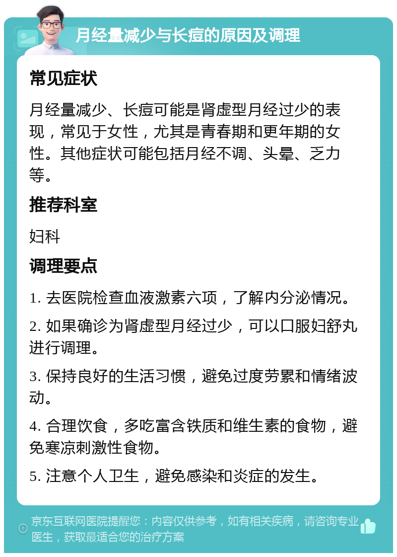 月经量减少与长痘的原因及调理 常见症状 月经量减少、长痘可能是肾虚型月经过少的表现，常见于女性，尤其是青春期和更年期的女性。其他症状可能包括月经不调、头晕、乏力等。 推荐科室 妇科 调理要点 1. 去医院检查血液激素六项，了解内分泌情况。 2. 如果确诊为肾虚型月经过少，可以口服妇舒丸进行调理。 3. 保持良好的生活习惯，避免过度劳累和情绪波动。 4. 合理饮食，多吃富含铁质和维生素的食物，避免寒凉刺激性食物。 5. 注意个人卫生，避免感染和炎症的发生。