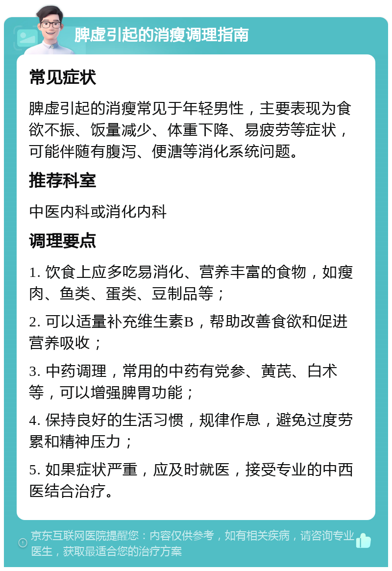 脾虚引起的消瘦调理指南 常见症状 脾虚引起的消瘦常见于年轻男性，主要表现为食欲不振、饭量减少、体重下降、易疲劳等症状，可能伴随有腹泻、便溏等消化系统问题。 推荐科室 中医内科或消化内科 调理要点 1. 饮食上应多吃易消化、营养丰富的食物，如瘦肉、鱼类、蛋类、豆制品等； 2. 可以适量补充维生素B，帮助改善食欲和促进营养吸收； 3. 中药调理，常用的中药有党参、黄芪、白术等，可以增强脾胃功能； 4. 保持良好的生活习惯，规律作息，避免过度劳累和精神压力； 5. 如果症状严重，应及时就医，接受专业的中西医结合治疗。