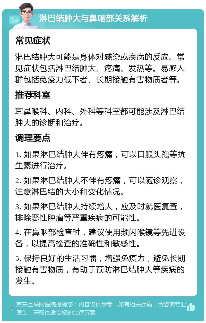 淋巴结肿大与鼻咽部关系解析 常见症状 淋巴结肿大可能是身体对感染或疾病的反应。常见症状包括淋巴结肿大、疼痛、发热等。易感人群包括免疫力低下者、长期接触有害物质者等。 推荐科室 耳鼻喉科、内科、外科等科室都可能涉及淋巴结肿大的诊断和治疗。 调理要点 1. 如果淋巴结肿大伴有疼痛，可以口服头孢等抗生素进行治疗。 2. 如果淋巴结肿大不伴有疼痛，可以随诊观察，注意淋巴结的大小和变化情况。 3. 如果淋巴结肿大持续增大，应及时就医复查，排除恶性肿瘤等严重疾病的可能性。 4. 在鼻咽部检查时，建议使用频闪喉镜等先进设备，以提高检查的准确性和敏感性。 5. 保持良好的生活习惯，增强免疫力，避免长期接触有害物质，有助于预防淋巴结肿大等疾病的发生。