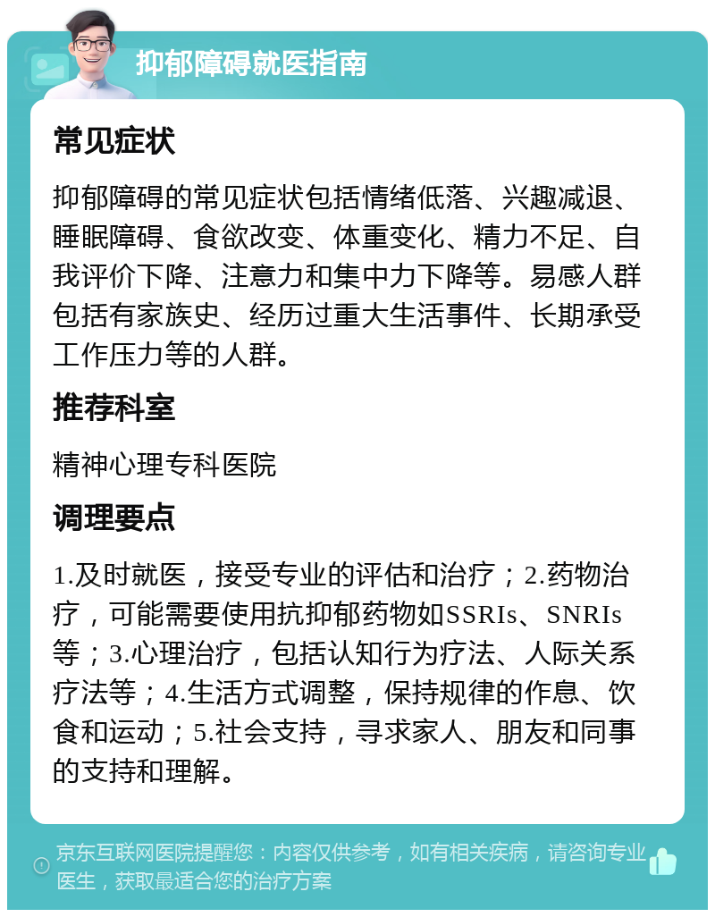 抑郁障碍就医指南 常见症状 抑郁障碍的常见症状包括情绪低落、兴趣减退、睡眠障碍、食欲改变、体重变化、精力不足、自我评价下降、注意力和集中力下降等。易感人群包括有家族史、经历过重大生活事件、长期承受工作压力等的人群。 推荐科室 精神心理专科医院 调理要点 1.及时就医，接受专业的评估和治疗；2.药物治疗，可能需要使用抗抑郁药物如SSRIs、SNRIs等；3.心理治疗，包括认知行为疗法、人际关系疗法等；4.生活方式调整，保持规律的作息、饮食和运动；5.社会支持，寻求家人、朋友和同事的支持和理解。