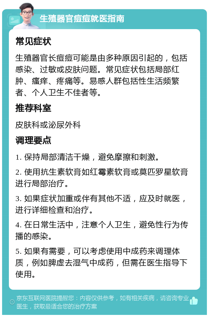 生殖器官痘痘就医指南 常见症状 生殖器官长痘痘可能是由多种原因引起的，包括感染、过敏或皮肤问题。常见症状包括局部红肿、瘙痒、疼痛等。易感人群包括性生活频繁者、个人卫生不佳者等。 推荐科室 皮肤科或泌尿外科 调理要点 1. 保持局部清洁干燥，避免摩擦和刺激。 2. 使用抗生素软膏如红霉素软膏或莫匹罗星软膏进行局部治疗。 3. 如果症状加重或伴有其他不适，应及时就医，进行详细检查和治疗。 4. 在日常生活中，注意个人卫生，避免性行为传播的感染。 5. 如果有需要，可以考虑使用中成药来调理体质，例如脾虚去湿气中成药，但需在医生指导下使用。