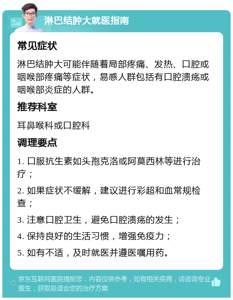 淋巴结肿大就医指南 常见症状 淋巴结肿大可能伴随着局部疼痛、发热、口腔或咽喉部疼痛等症状，易感人群包括有口腔溃疡或咽喉部炎症的人群。 推荐科室 耳鼻喉科或口腔科 调理要点 1. 口服抗生素如头孢克洛或阿莫西林等进行治疗； 2. 如果症状不缓解，建议进行彩超和血常规检查； 3. 注意口腔卫生，避免口腔溃疡的发生； 4. 保持良好的生活习惯，增强免疫力； 5. 如有不适，及时就医并遵医嘱用药。