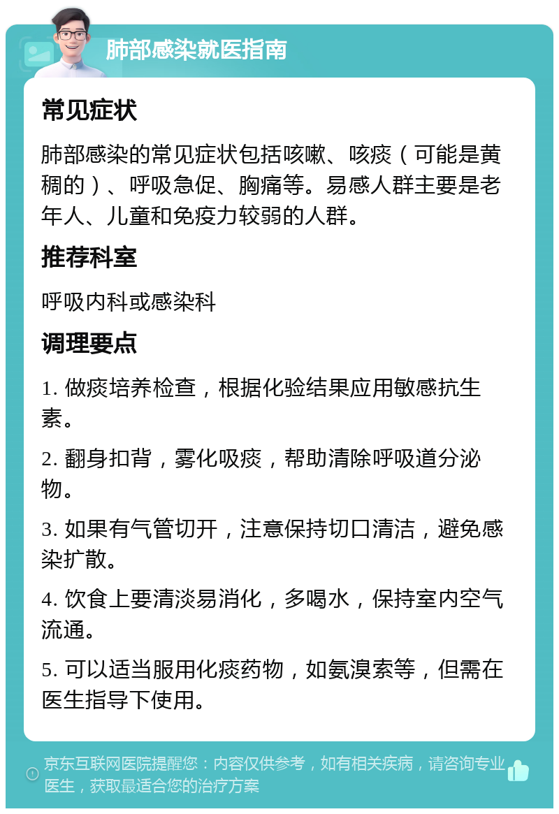 肺部感染就医指南 常见症状 肺部感染的常见症状包括咳嗽、咳痰（可能是黄稠的）、呼吸急促、胸痛等。易感人群主要是老年人、儿童和免疫力较弱的人群。 推荐科室 呼吸内科或感染科 调理要点 1. 做痰培养检查，根据化验结果应用敏感抗生素。 2. 翻身扣背，雾化吸痰，帮助清除呼吸道分泌物。 3. 如果有气管切开，注意保持切口清洁，避免感染扩散。 4. 饮食上要清淡易消化，多喝水，保持室内空气流通。 5. 可以适当服用化痰药物，如氨溴索等，但需在医生指导下使用。