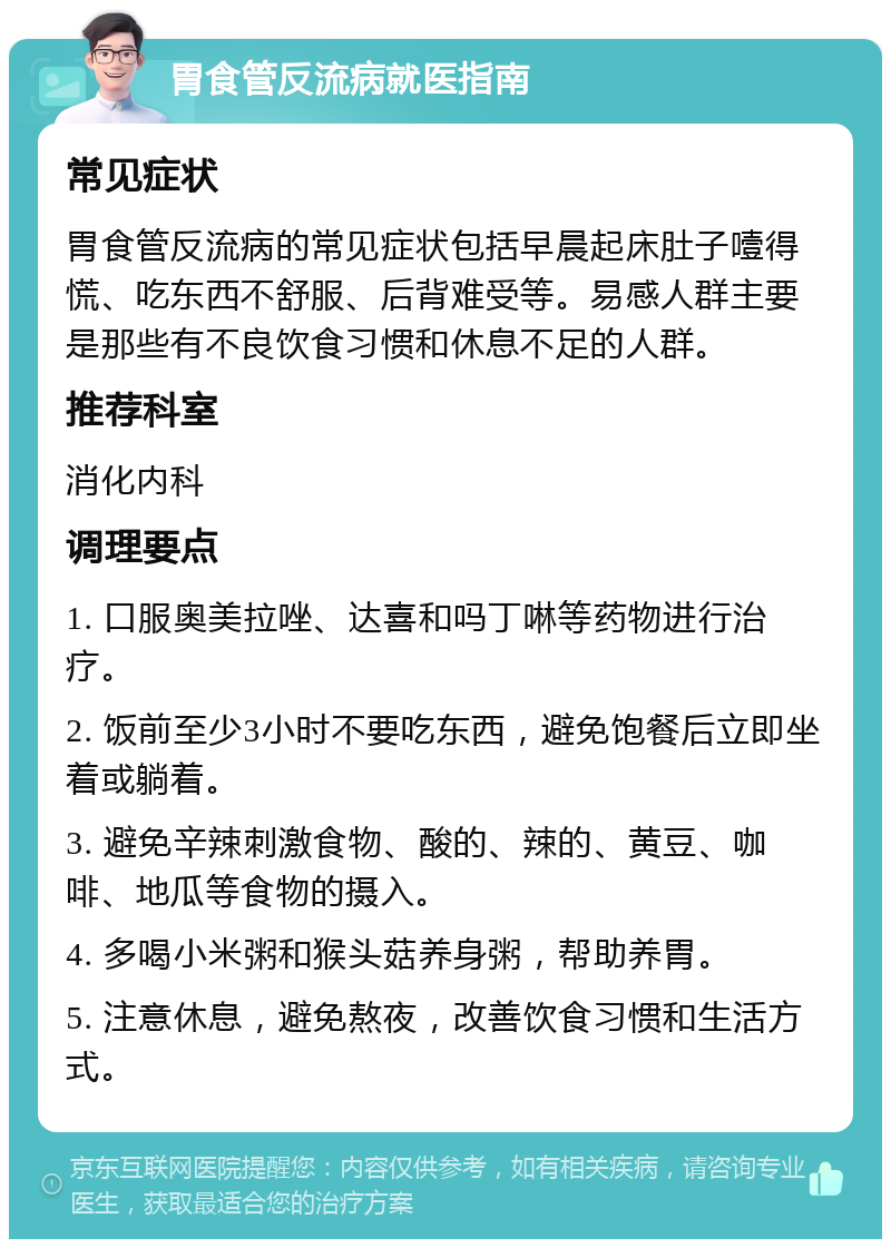 胃食管反流病就医指南 常见症状 胃食管反流病的常见症状包括早晨起床肚子噎得慌、吃东西不舒服、后背难受等。易感人群主要是那些有不良饮食习惯和休息不足的人群。 推荐科室 消化内科 调理要点 1. 口服奥美拉唑、达喜和吗丁啉等药物进行治疗。 2. 饭前至少3小时不要吃东西，避免饱餐后立即坐着或躺着。 3. 避免辛辣刺激食物、酸的、辣的、黄豆、咖啡、地瓜等食物的摄入。 4. 多喝小米粥和猴头菇养身粥，帮助养胃。 5. 注意休息，避免熬夜，改善饮食习惯和生活方式。