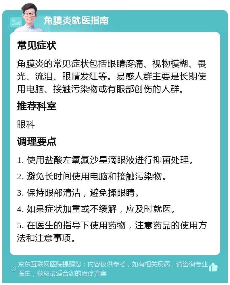 角膜炎就医指南 常见症状 角膜炎的常见症状包括眼睛疼痛、视物模糊、畏光、流泪、眼睛发红等。易感人群主要是长期使用电脑、接触污染物或有眼部创伤的人群。 推荐科室 眼科 调理要点 1. 使用盐酸左氧氟沙星滴眼液进行抑菌处理。 2. 避免长时间使用电脑和接触污染物。 3. 保持眼部清洁，避免揉眼睛。 4. 如果症状加重或不缓解，应及时就医。 5. 在医生的指导下使用药物，注意药品的使用方法和注意事项。