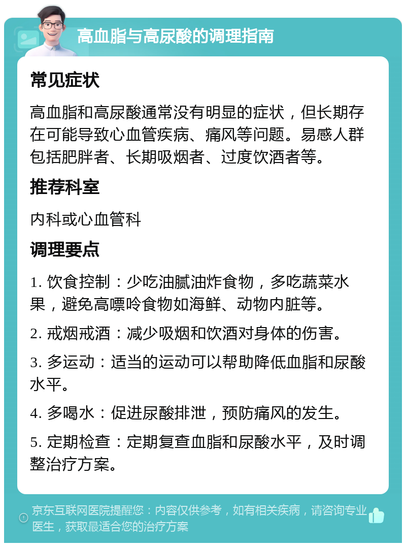 高血脂与高尿酸的调理指南 常见症状 高血脂和高尿酸通常没有明显的症状，但长期存在可能导致心血管疾病、痛风等问题。易感人群包括肥胖者、长期吸烟者、过度饮酒者等。 推荐科室 内科或心血管科 调理要点 1. 饮食控制：少吃油腻油炸食物，多吃蔬菜水果，避免高嘌呤食物如海鲜、动物内脏等。 2. 戒烟戒酒：减少吸烟和饮酒对身体的伤害。 3. 多运动：适当的运动可以帮助降低血脂和尿酸水平。 4. 多喝水：促进尿酸排泄，预防痛风的发生。 5. 定期检查：定期复查血脂和尿酸水平，及时调整治疗方案。